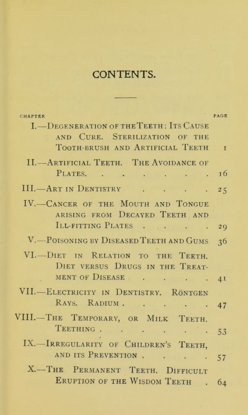 CONTENTS CHAPTER PAGE I.—Degeneration of theTeeth : Its Cause and Cure. Sterilization of the Tooth-brush and Artificial Teeth i II.—Artificial Teeth. The Avoidance of Plates 16 III. —Art in Dentistry . . . -25 IV. —-Cancer of the Mouth and Tongue arising from Decayed Teeth and Ill-fitting Plates . . . -29 V.—Poisoning by Diseased Teeth and Gums 36 VI.—Diet in Relation to the Teeth. Diet versus Drugs in the Treat- ment of Disease . . . .41 VII.—Electricity in Dentistry. Rontgen Rays. Radium 47 VIII.—The Temporary, or Milk Teeth. Teething 53 IX.—Irregularity of Children’s Teeth, and its Prevention . . . -57 X.—The Permanent Teeth. Difficult Eruption of the Wisdom Teeth . 64
