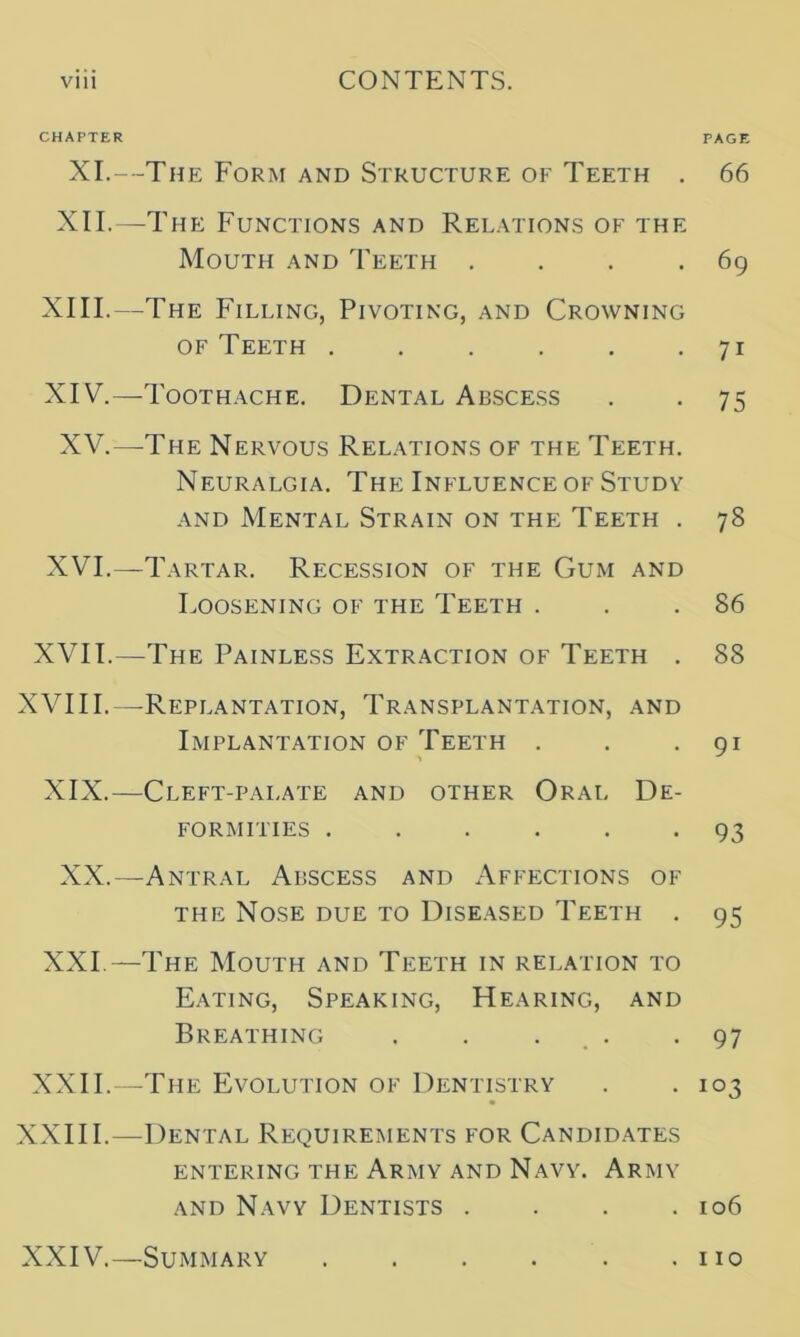 CHAPTER XI.—The Form and Structure of Teeth . XII.—The Functions and Relations of the Mouth and Teeth . XIII. —The Filling, Pivoting, and Crowning of Teeth XIV. —Toothache. Dental Abscess XV.—The Nervous Relations of the Teeth. Neuralgia. The Influence of Studv and Mental Strain on the Teeth . XVI.—Tartar. Recession of the Gum and Loosening of the Teeth . XVII.—The Painless Extraction of Teeth . XVIII.—Replantation, Transplantation, and Implantation of Teeth . XIX.—Cleft-pai.ate and other Oral De- formities XX.—Antral Abscess and Affections of the Nose due to Diseased Teeth . XXI.—The Mouth and Teeth in relation to Eating, Speaking, Hearing, and Breathing . . . XXII.—The Evolution of Dentistry XXIII.—Dental Requirements for Candidates entering the Army and Navy. Army and Navy Dentists .... PAGE 66 69 7i 75 73 86 88 9i 93 95 97 103 106 XXIV.—Summary . 110