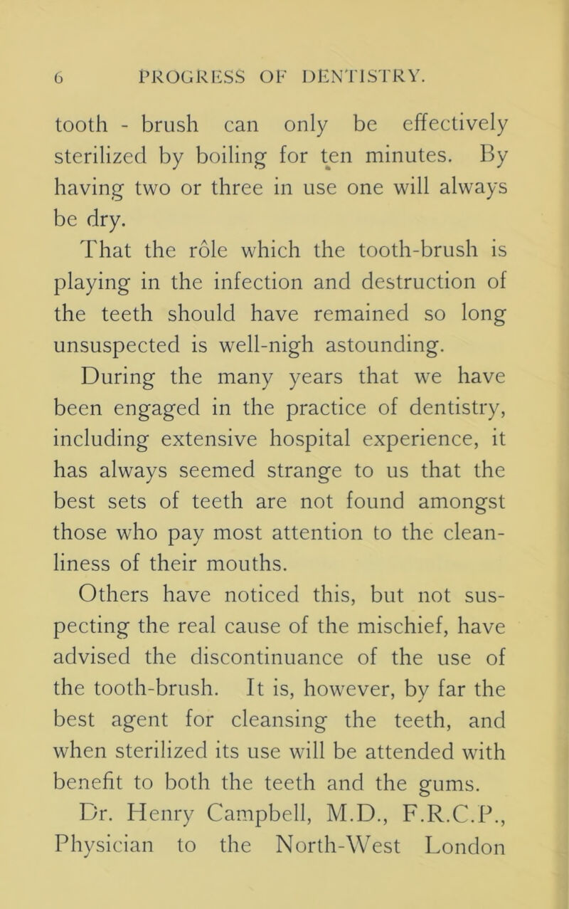 tooth - brush can only be effectively sterilized by boiling for ten minutes. By having two or three in use one will always be dry. That the role which the tooth-brush is playing in the infection and destruction of the teeth should have remained so long unsuspected is well-nigh astounding. During the many years that we have been engaged in the practice of dentistry, including extensive hospital experience, it has always seemed strange to us that the best sets of teeth are not found amongst those who pay most attention to the clean- liness of their mouths. Others have noticed this, but not sus- pecting the real cause of the mischief, have advised the discontinuance of the use of the tooth-brush. It is, however, by far the best agent for cleansing the teeth, and when sterilized its use will be attended with benefit to both the teeth and the gums. Dr. Henry Campbell, M.D., F.R.C.P., Physician to the North-West London