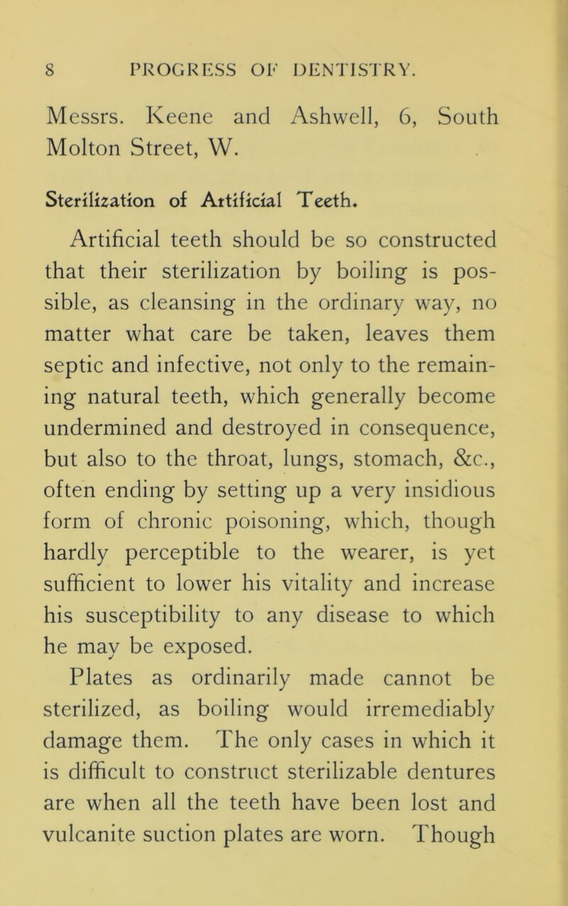 Messrs. Keene and Ashwell, 6, South Molton Street, W. Sterilization of Artificial Teeth. Artificial teeth should be so constructed that their sterilization by boiling is pos- sible, as cleansing in the ordinary way, no matter what care be taken, leaves them septic and infective, not only to the remain- ing natural teeth, which generally become undermined and destroyed in consequence, but also to the throat, lungs, stomach, &c., often ending by setting up a very insidious form of chronic poisoning, which, though hardly perceptible to the wearer, is yet sufficient to lower his vitality and increase his susceptibility to any disease to which he may be exposed. Plates as ordinarily made cannot be sterilized, as boiling would irremediably damage them. The only cases in which it is difficult to construct sterilizable dentures are when all the teeth have been lost and vulcanite suction plates are worn. Though