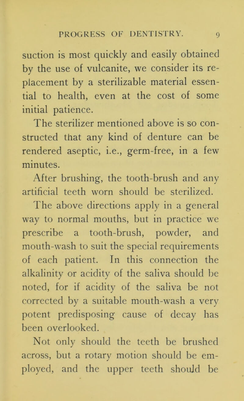 suction is most quickly and easily obtained by the use of vulcanite, we consider its re- placement by a sterilizable material essen- tial to health, even at the cost of some initial patience. The sterilizer mentioned above is so con- structed that any kind of denture can be rendered aseptic, i.e., germ-free, in a few minutes. After brushing, the tooth-brush and any artificial teeth worn should be sterilized. The above directions apply in a general way to normal mouths, but in practice we prescribe a tooth-brush, powder, and mouth-wash to suit the special requirements of each patient. In this connection the alkalinity or acidity of the saliva should be noted, for if acidity of the saliva be not corrected by a suitable mouth-wash a very potent predisposing cause of decay has been overlooked. Not only should the teeth be brushed across, but a rotary motion should be em- ployed, and the upper teeth should be