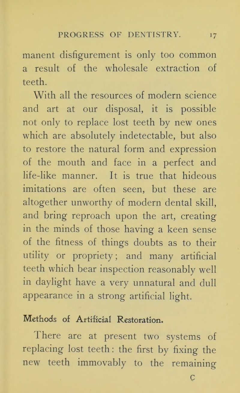 manent disfigurement is only too common a result of the wholesale extraction of teeth. With all the resources of modern science and art at our disposal, it is possible not only to replace lost teeth by new ones which are absolutely indetectable, but also to restore the natural form and expression of the mouth and face in a perfect and life-like manner. It is true that hideous imitations are often seen, but these are altogether unworthy of modern dental skill, and bring reproach upon the art, creating in the minds of those having a keen sense of the fitness of things doubts as to their utility or propriety; and many artificial teeth which bear inspection reasonably well in daylight have a very unnatural and dull appearance in a strong artificial light. Methods of Artificial Restoration. There are at present two systems of replacing lost teeth: the first by fixing the new teeth immovably to the remaining c