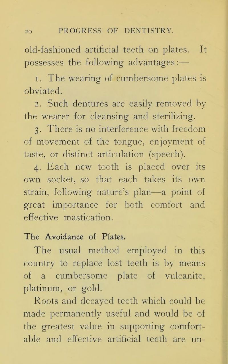 old-fashioned artificial teeth on plates. It possesses the following advantages:— 1. The wearing of cumbersome plates is obviated. 2. Such dentures are easily removed by the wearer for cleansing and sterilizing. 3. There is no interference with freedom of movement of the tongue, enjoyment of taste, or distinct articulation (speech). 4. Each new tooth is placed over its own socket, so that each takes its own strain, following nature’s plan—a point of great importance for both comfort and effective mastication. The Avoidance of Plates. The usual method employed in this country to replace lost teeth is by means of a cumbersome plate of vulcanite, platinum, or gold. Roots and decayed teeth which could be made permanently useful and would be of the greatest value in supporting comfort- able and effective artificial teeth are un-