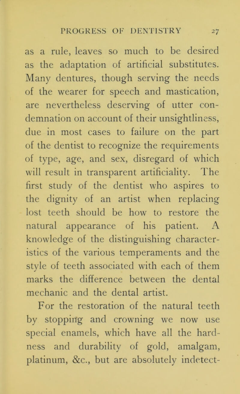 as a rule, leaves so mueh to be desired as the adaptation of artificial substitutes. Many dentures, though serving the needs of the wearer for speech and mastication, are nevertheless deserving of utter con- demnation on account of their unsightliness, due in most cases to failure on the part of the dentist to recognize the requirements of type, age, and sex, disregard of which will result in transparent artificiality. The first study of the dentist who aspires to the dignity of an artist when replacing lost teeth should be how to restore the natural appearance of his patient. A knowledge of the distinguishing character- istics of the various temperaments and the style of teeth associated with each of them marks the difference between the dental mechanic and the dental artist. For the restoration of the natural teeth by stopping and crowning we now use special enamels, which have all the hard- ness and durability of gold, amalgam, platinum, &c., but are absolutely indetect-
