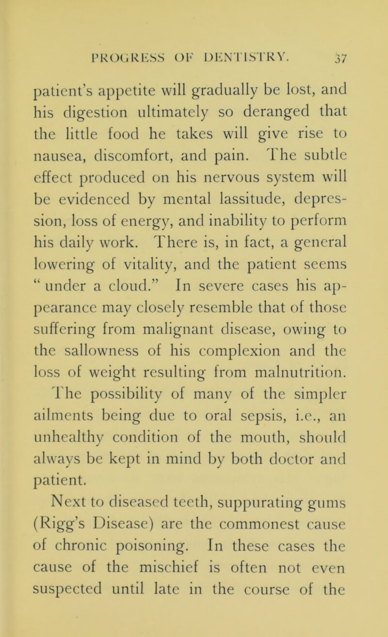patient’s appetite will gradually be lost, and his digestion ultimately so deranged that the little food he takes will give rise to nausea, discomfort, and pain. The subtle effect produced on his nervous system will be evidenced by mental lassitude, depres- sion, loss of energy, and inability to perform his daily work. There is, in fact, a general lowering of vitality, and the patient seems “ under a cloud.” In severe cases his ap- pearance may closely resemble that of those suffering from malignant disease, owing to the sallowness of his complexion and the loss of weight resulting from malnutrition. The possibility of many of the simpler ailments being due to oral sepsis, i.e., an unhealthy condition of the mouth, should always be kept in mind by both doctor and patient. Next to diseased teeth, suppurating gums (Rigg’s Disease) are the commonest cause of chronic poisoning. In these cases the cause of the mischief is often not even suspected until late in the course of the