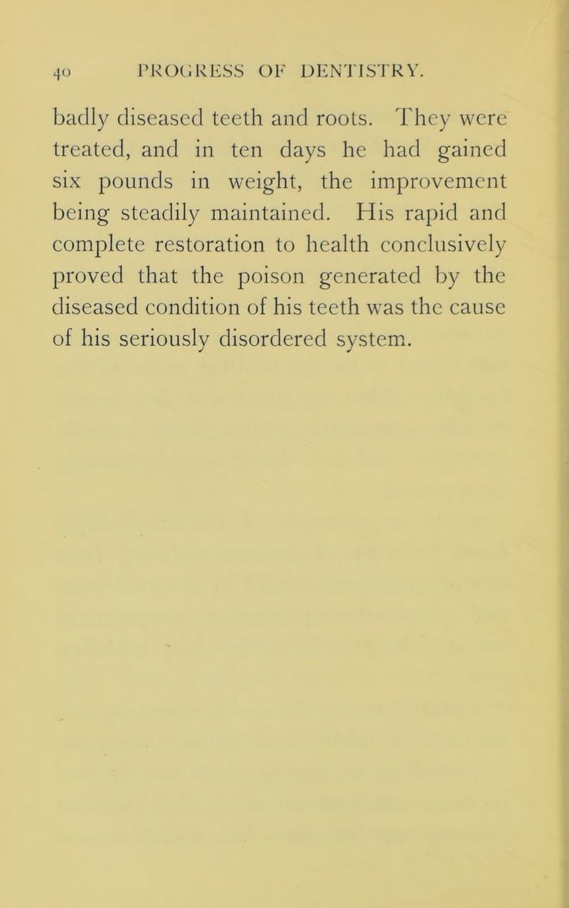 4° badly diseased teeth and roots. They were treated, and in ten days he had gained six pounds in weight, the improvement being steadily maintained. His rapid and complete restoration to health conclusively proved that the poison generated by the diseased condition of his teeth was the cause of his seriously disordered system.
