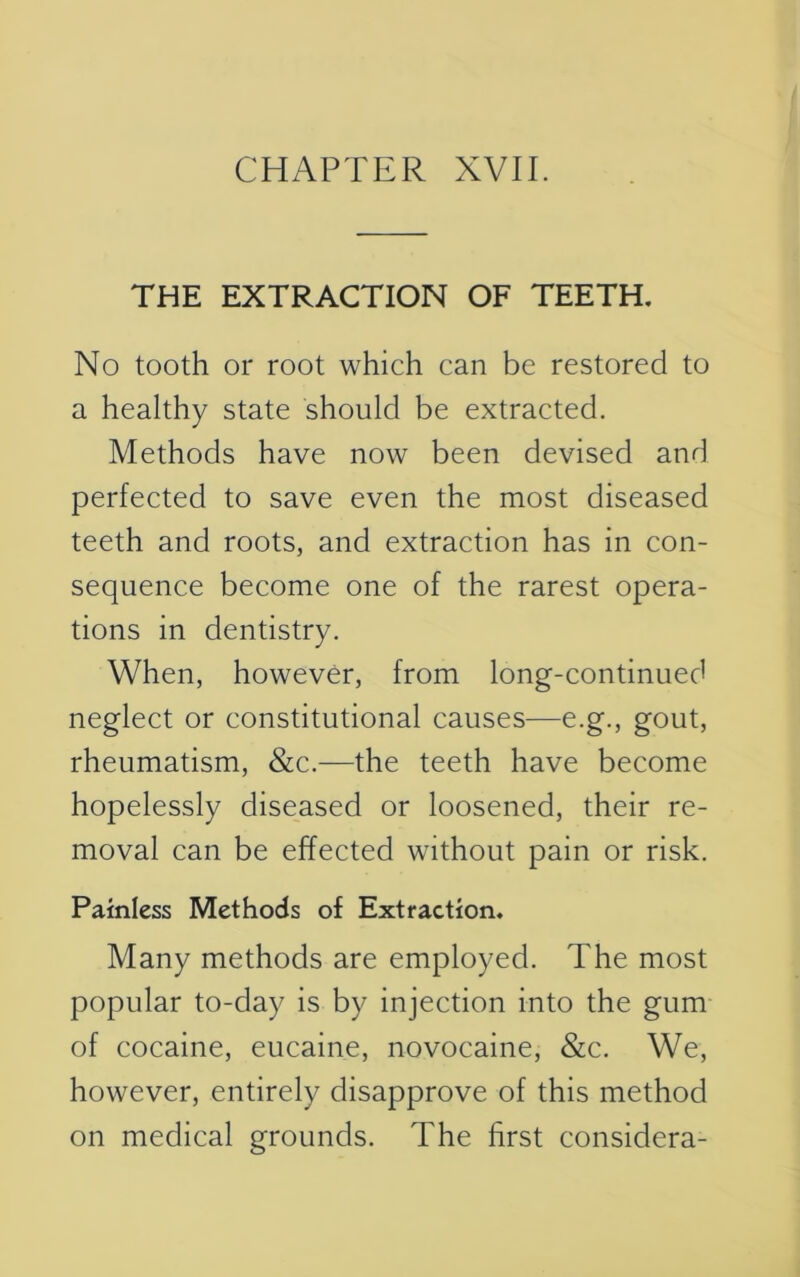 THE EXTRACTION OF TEETH. No tooth or root which can be restored to a healthy state should be extracted. Methods have now been devised and perfected to save even the most diseased teeth and roots, and extraction has in con- sequence become one of the rarest opera- tions in dentistry. When, however, from long-continued neglect or constitutional causes—e.g., gout, rheumatism, &c.—the teeth have become hopelessly diseased or loosened, their re- moval can be effected without pain or risk. Painless Methods of Extraction. Many methods are employed. The most popular to-day is by injection into the gum of cocaine, eucaine, novocaine, &c. We, however, entirely disapprove of this method on medical grounds. The first considera-