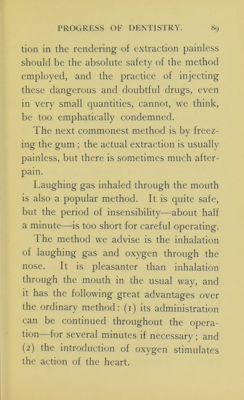 tion in the rendering of extraction painless should be the absolute safety of the method employed, and the practice of injecting these dangerous and doubtful drugs, even in very small quantities, cannot, we think, be too emphatically condemned. The next commonest method is by freez- ing the gum ; the actual extraction is usually painless, but there is sometimes much after- pain. Laughing gas inhaled through the mouth is also a popular method. It is quite safe, but the period of insensibility—about half a minute—is too short for careful operating. The method we advise is the inhalation of laughing gas and oxygen through the nose. It is pleasanter than inhalation through the mouth in the usual way, and it has the following great advantages over the ordinary method: (i) its administration can be continued throughout the opera- tion—for several minutes if necessary; and (2) the introduction of oxygen stimulates the action of the heart.