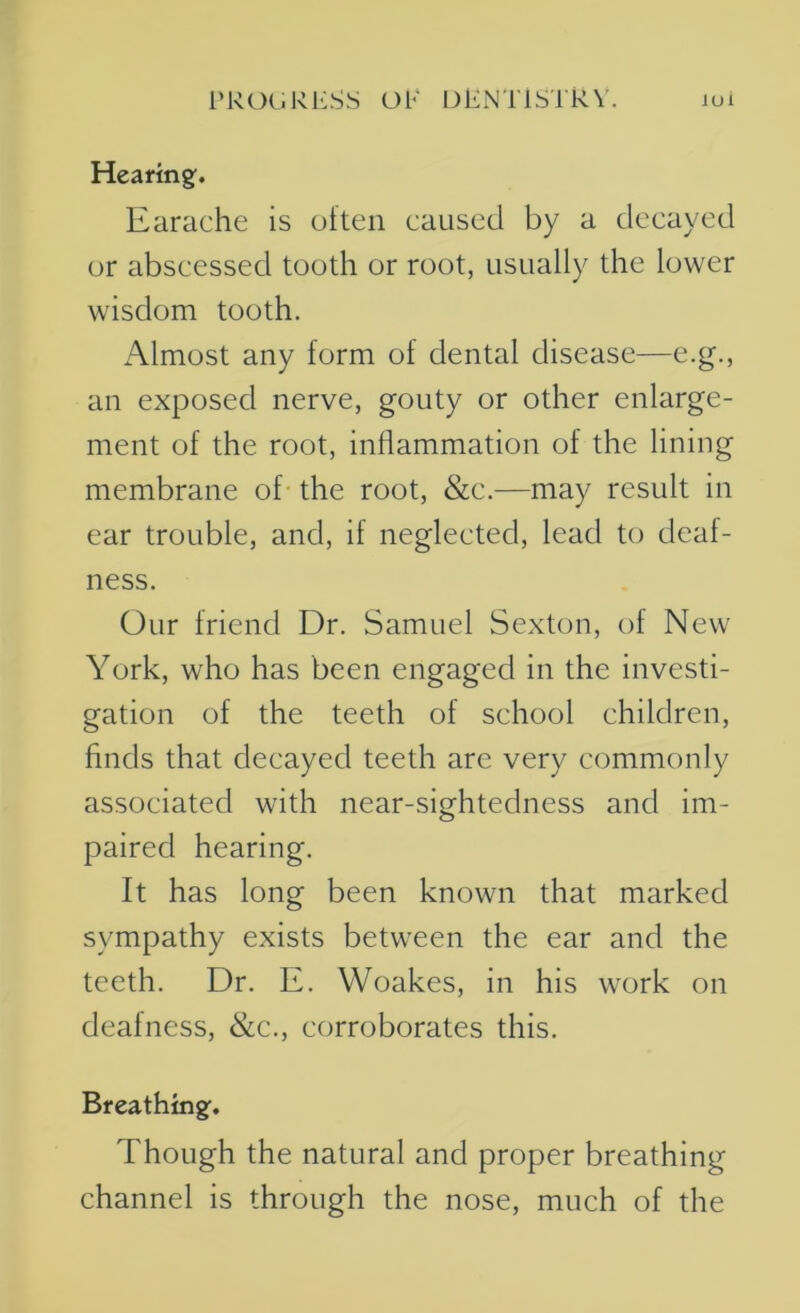 Hearing. Earache is often caused by a decayed or abscessed tooth or root, usually the lower wisdom tooth. Almost any form of dental disease—e.g., an exposed nerve, gouty or other enlarge- ment of the root, inflammation of the lining membrane of the root, &c.—may result in ear trouble, and, if neglected, lead to deaf- ness. Our friend Dr. Samuel Sexton, of New York, who has been engaged in the investi- gation of the teeth of school children, finds that decayed teeth are very commonly associated with near-sightedness and im- paired hearing. It has long been known that marked sympathy exists between the ear and the teeth. Dr. E. Woakes, in his work on deafness, &c., corroborates this. Breathing. Though the natural and proper breathing channel is through the nose, much of the