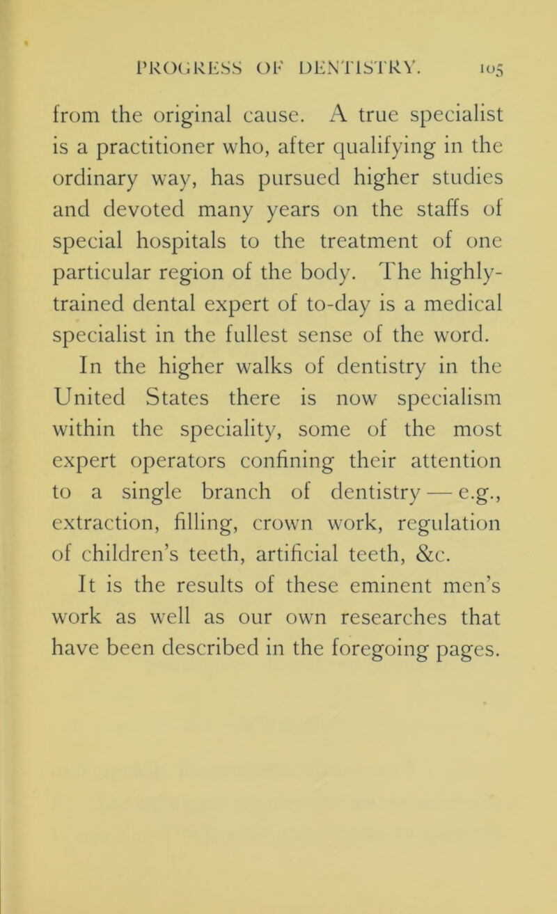 from the original cause. A true specialist is a practitioner who, after qualifying in the ordinary way, has pursued higher studies and devoted many years on the staffs of special hospitals to the treatment of one particular region of the body. The highly- trained dental expert of to-day is a medical specialist in the fullest sense of the word. In the higher walks of dentistry in the United States there is now specialism within the speciality, some of the most expert operators confining their attention to a single branch of dentistry — e.g., extraction, filling, crown work, regulation of children’s teeth, artificial teeth, &c. It is the results of these eminent men’s work as well as our own researches that have been described in the foregoing pages.