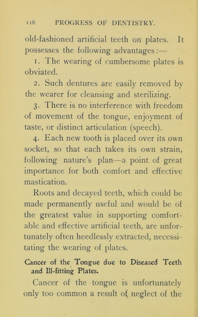 old-fashioned artificial teeth on plates. It possesses the following advantages:— 1. The wearing of cumbersome plates is obviated. 2. Such dentures are easily removed by the wearer for cleansing and sterilizing. 3. There is no interference with freedom of movement of the tongue, enjoyment of taste, or distinct articulation (speech). 4. Each new tooth is placed over its own socket, so that each takes its own strain, following nature’s plan—a point of great importance for both comfort and effective mastication. Roots and decayed teeth, which could be made permanently useful and would be of the greatest value in supporting comfort- able and effective artificial teeth, are unfor- tunately often heedlessly extracted, necessi- tating the wearing of plates. Cancer of the Tongue due to Diseased Teeth and Ill-fitting Plates. Cancer of the tongue is unfortunately only too common a result of neglect of the