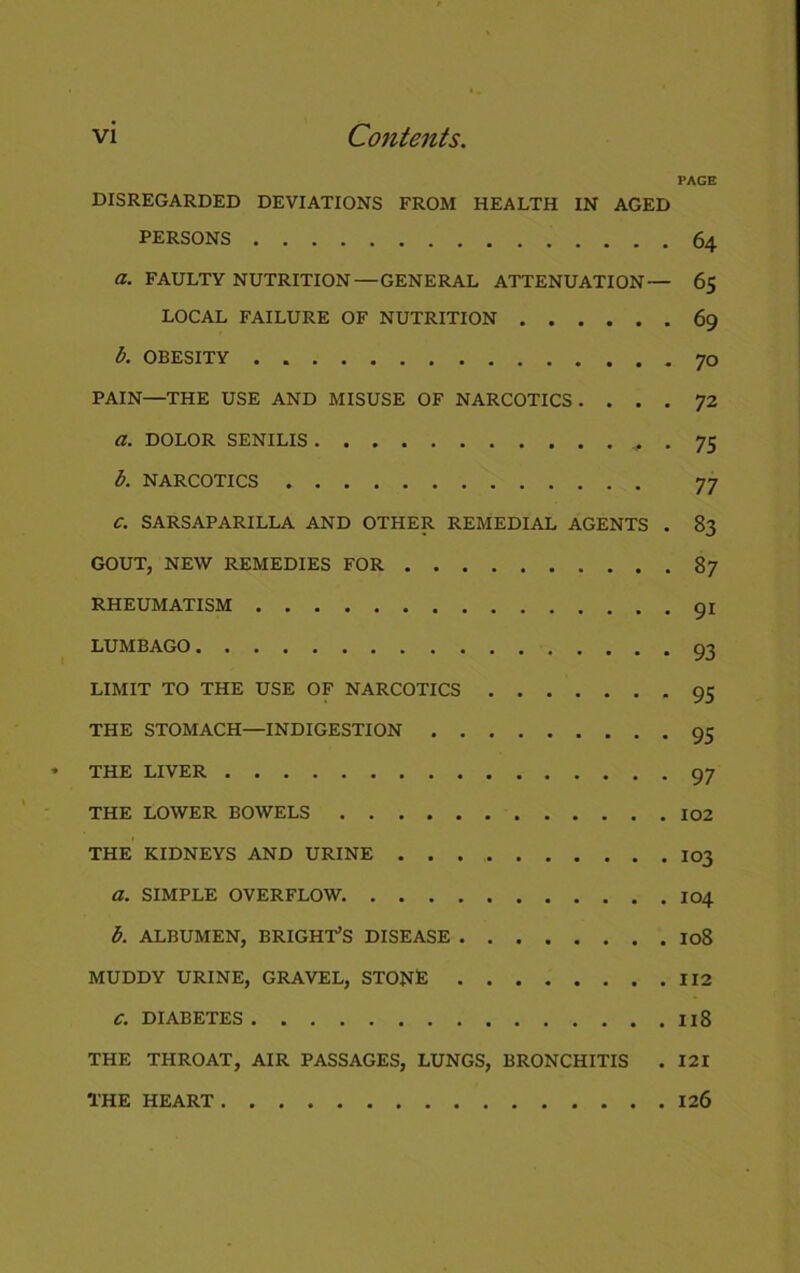 PAGE DISREGARDED DEVIATIONS FROM HEALTH IN AGED PERSONS 64 a. FAULTY NUTRITION — GENERAL ATTENUATION— 65 LOCAL FAILURE OF NUTRITION 69 b. OBESITY 70 PAIN—THE USE AND MISUSE OF NARCOTICS. ... 72 a. DOLOR SENILIS + • 75 b. NARCOTICS 77 C. SARSAPARILLA AND OTHER REMEDIAL AGENTS . 83 GOUT, NEW REMEDIES FOR 87 RHEUMATISM 91 LUMBAGO 93 LIMIT TO THE USE OF NARCOTICS 95 THE STOMACH—INDIGESTION 95 THE LIVER 97 THE LOWER BOWELS 102 THE KIDNEYS AND URINE I03 a. SIMPLE OVERFLOW. 104 b. ALBUMEN, BRIGHT’S DISEASE I08 MUDDY URINE, GRAVEL, STONE 112 C. DIABETES Il8 THE THROAT, AIR PASSAGES, LUNGS, BRONCHITIS . 121 THE HEART 126