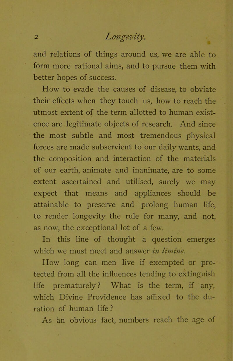 and relations of things around us, we are able to form more rational aims, and to pursue them with better hopes of success. How to evade the causes of disease, to obviate their effects when they touch us, how to reach the utmost extent of the term allotted to human exist- ence are legitimate objects of research. And since the most subtle and most tremendous physical forces are made subservient to our daily wants, and the composition and interaction of the materials of our earth, animate and inanimate, are to some extent ascertained and utilised, surely we may expect that means and appliances should be attainable to preserve and prolong human life, to render longevity the rule for many, and not, as now, the exceptional lot of a few. In this line of thought a question emerges which we must meet and answer in limine. How long can men live if exempted or pro- tected from all the influences tending to extinguish life prematurely ? What is the term, if any, which Divine Providence has affixed to the du- ration of human life ? As an obvious fact, numbers reach the age of