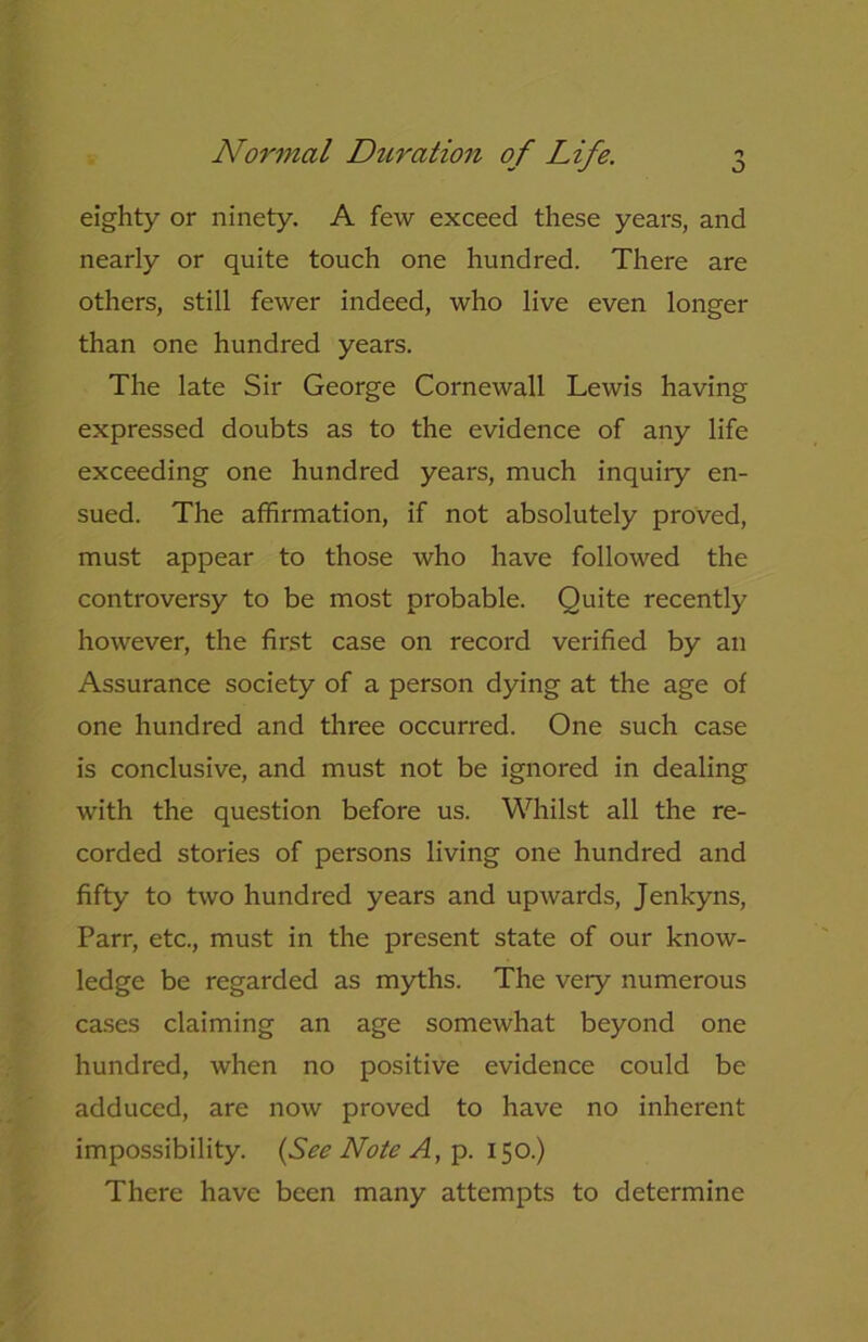J eighty or ninety. A few exceed these years, and nearly or quite touch one hundred. There are others, still fewer indeed, who live even longer than one hundred years. The late Sir George Cornewall Lewis having expressed doubts as to the evidence of any life exceeding one hundred years, much inquiry en- sued. The affirmation, if not absolutely proved, must appear to those who have followed the controversy to be most probable. Quite recently however, the first case on record verified by an Assurance society of a person dying at the age of one hundred and three occurred. One such case is conclusive, and must not be ignored in dealing with the question before us. Whilst all the re- corded stories of persons living one hundred and fifty to two hundred years and upwards, Jenkyns, Parr, etc., must in the present state of our know- ledge be regarded as myths. The very numerous cases claiming an age somewhat beyond one hundred, when no positive evidence could be adduced, are now proved to have no inherent impossibility. {See Note A, p.150.) There have been many attempts to determine