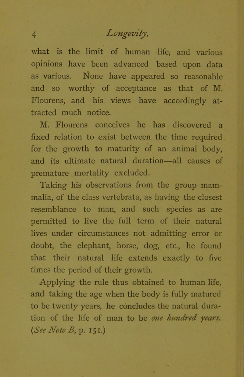 what is the limit of human life, and various opinions have been advanced based upon data as various. None have appeared so reasonable and so worthy of acceptance as that of M. Flourens, and his views have accordingly at- tracted much notice. M. Flourens conceives he has discovered a fixed relation to exist between the time required for the growth to maturity of an animal body, and its ultimate natural duration—all causes of premature mortality excluded. Taking his observations from the group mam- malia, of the class vertebrata, as having the closest resemblance to man, and such species as are permitted to live the full term of their natural lives under circumstances not admitting error or doubt, the elephant, horse, dog, etc., he found that their natural life extends exactly to five times the period of their growth. Applying the rule thus obtained to human life, and taking the age when the body is fully matured to be twenty years, he concludes the natural dura- tion of the life of man to be one hundred years, (See Note B, p. 151.)