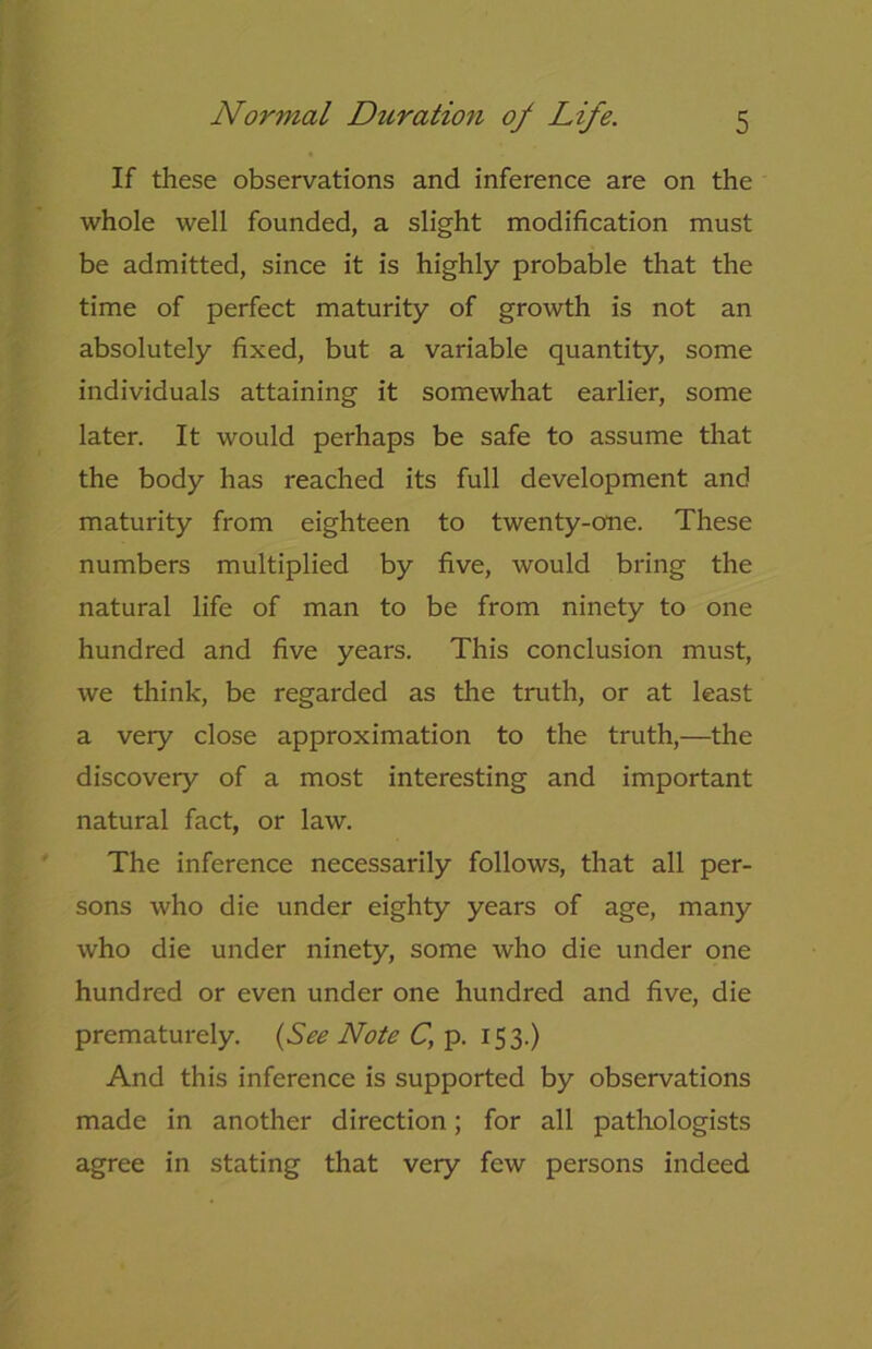 If these observations and inference are on the whole well founded, a slight modification must be admitted, since it is highly probable that the time of perfect maturity of growth is not an absolutely fixed, but a variable quantity, some individuals attaining it somewhat earlier, some later. It would perhaps be safe to assume that the body has reached its full development and maturity from eighteen to twenty-one. These numbers multiplied by five, would bring the natural life of man to be from ninety to one hundred and five years. This conclusion must, we think, be regarded as the truth, or at least a very close approximation to the truth,—the discovery of a most interesting and important natural fact, or law. The inference necessarily follows, that all per- sons who die under eighty years of age, many who die under ninety, some who die under one hundred or even under one hundred and five, die prematurely. (See Note C, p. 153.) And this inference is supported by observations made in another direction; for all pathologists agree in stating that very few persons indeed