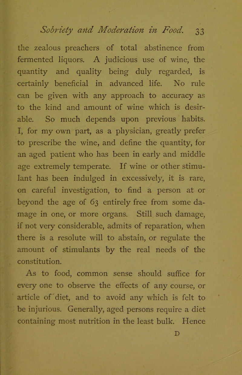 Sobriety and Moderation in Food. the zealous preachers of total abstinence from fermented liquors. A judicious use of wine, the quantity and quality being duly regarded, is certainly beneficial in advanced life. No rule can be given with any approach to accuracy as to the kind and amount of wine which is desir- able. So much depends upon previous habits. I, for my own part, as a physician, greatly prefer to prescribe the wine, and define the quantity, for an aged patient who has been in early and middle age extremely temperate. If wine or other stimu- lant has been indulged in excessively, it is rare, on careful investigation, to find a person at or beyond the age of 63 entirely free from some da- mage in one, or more organs. Still such damage, if not very considerable, admits of reparation, when there is a resolute will to abstain, or regulate the amount of stimulants by the real needs of the constitution. As to food, common sense should suffice for every one to observe the effects of any course, 01- article of diet, and to avoid any which is felt to be injurious. Generally, aged persons require a diet containing most nutrition in the least bulk. Hence D