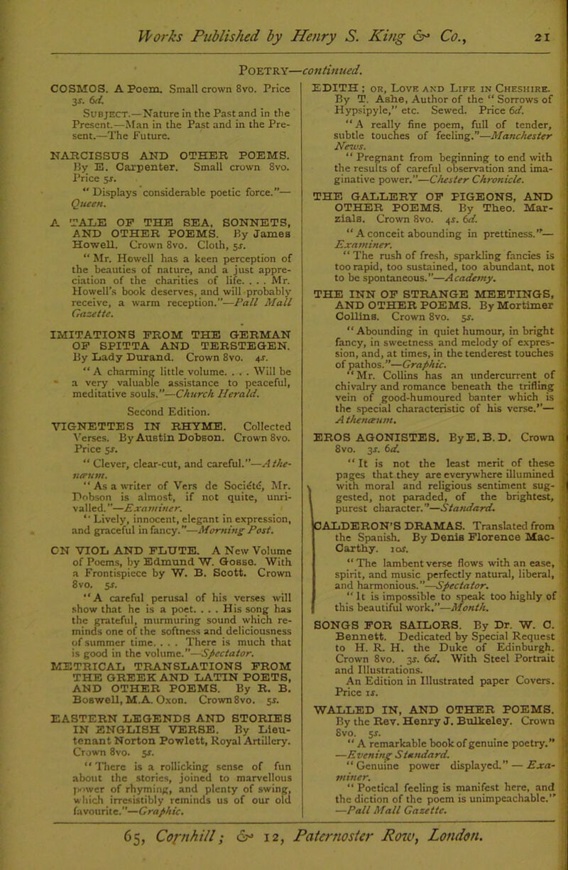 Poetry—continued. COSMOS. A Poem. Small crown 8vo. Price 3-r. txl. Subject.—Nature in the Past and in the Present.—Man in the Past and in the Pre- sent.—The Future. NARCISSUS AND OTHER POEMS. By E. Carpenter. Small crown 8vo. Price 54. “ Displays considerable poetic force.”— Queen. A TALE OF THE SEA, SONNETS, AND OTHER POEMS. By James Howell. Crown 8vo. Cloth, $s. “ Mr. Howell has a keen perception of the beauties of nature, and a just appre- ciation of the charities of life. ... Mr. Howell’s book deserves, and will probably receive, a warm reception.”—Pall Mall Gazette. IMITATIONS FROM THE GERMAN OF SPITTA AND TERSTEGEN. By Lady Durand. Crown 8vo. 44. “ A charming little volume. . . . Will be - a very valuable assistance to peaceful, meditative souls.”—Church Herald. Second Edition. VIGNETTES IN RHYME. Collected Verses. By Austin Dobson. Crown 8vo. Price 54. “ Clever, clear-cut, and careful.”—Athe- lueum. “As a writer of Vers de Societe, Mr. Dobson is almost, if not quite, unri- valled.”—Examiner.  Lively, innocent, elegant in expression, and graceful in fancy. ”—Morning Post. ON VIOL AND FLUTE. A New Volume of Poems, by Edmund W. Gosso. With a Frontispiece by W. B. Soott. Crown 8vo. 54. “A careful perusal of his verses will show that he is a poet. ... His song has the grateful, murmuring sound which re- minds one of the softness and deliciousness of summer time. . . . There is much that is good in the volume.”—Spectator. METRICAL TRANSLATIONS FROM THE GREEK AND LATIN POETS, AND OTHER POEMS. By R. B. Boswell, M.A. Oxon. Crown 8vo. 54. EASTERN LEGENDS AND STORIES IN ENGLISH VERSE. By Lieu- tenant Norton Powlett, Royal Artillery. Crown 8vo. 54. “ There is a rollicking sense of fun about the stories, joined to marvellous power of rhyming, and plenty of swing, which irresistibly reminds us of our old favourite.—Graphic. EDITH ; or. Love and Life in Cheshire. By T. Ashe, Author of the “ Sorrows of Hypsipyle,” etc. Sewed. Price 6d. “A really fine poem, full of tender, subtle touches of feeling.”—Manchester News. “ Pregnant from beginning to end with the results of careful observation and ima- ginative power.”—Cluster Chronicle. THE GALLERY OF PIGEONS, AND OTHER POEMS. By Theo. Mar- zials. Crown 8vo. 44. 6d. “ A conceit abounding in prettiness.”— Examiner. “ The rush of fresh, sparkling fancies is too rapid, too sustained, too abundant, not to be spontaneous.—Academy. THE INN OF STRANGE MEETINGS, AND OTHER POEMS. By Mortimer Collins. Crown 8vo. 54. “ Abounding in quiet humour, in bright fancy, in sweetness and melody of expres- sion, and, at times, in the tenderest touches of pathos.”—Graphic. “Mr. Collins has an undercurrent of chivalry and romance beneath the trifling vein of good-humoured banter which is the special characteristic of his verse.”— A tluneeum. EROS AGONISTES. By E. B. D. Crown 8vo. 34. 6d. “ It is not the least merit of these pages that they are everywhere illumined with moral and religious sentiment sug- gested, not paraded, of the brightest, purest character.”—Standard. CALDERON’S DRAMAS. Translated from the Spanish. By Denis Florence Mac- Caxthy. 10s. “The lambent verse flows with an ease, spirit, and music perfectly natural, liberal, and harmonious.”—Spectator. “It is impossible to speak too highly of this beautiful work.”—Month. SONGS FOR SAILORS. By Dr. W. C. Bennett. Dedicated by Special Request to H. R. H. the Duke of Edinburgh. Crown 8vo. 34. 6d. With Steel Portrait and Illustrations. An Edition in Illustrated paper Covers. Price 14. WALLED IN, AND OTHER POEMS. By the Rev. Henry J. Bulkeley. Crown 8vo. 54. “A remarkable book of genuine poetry.” —Evening Standard. “Genuine power displayed.” — Exa- miner. “ Poetical feeling is manifest here, and the diction of the poem is unimpeachable.” —Pall Mall Gazette.