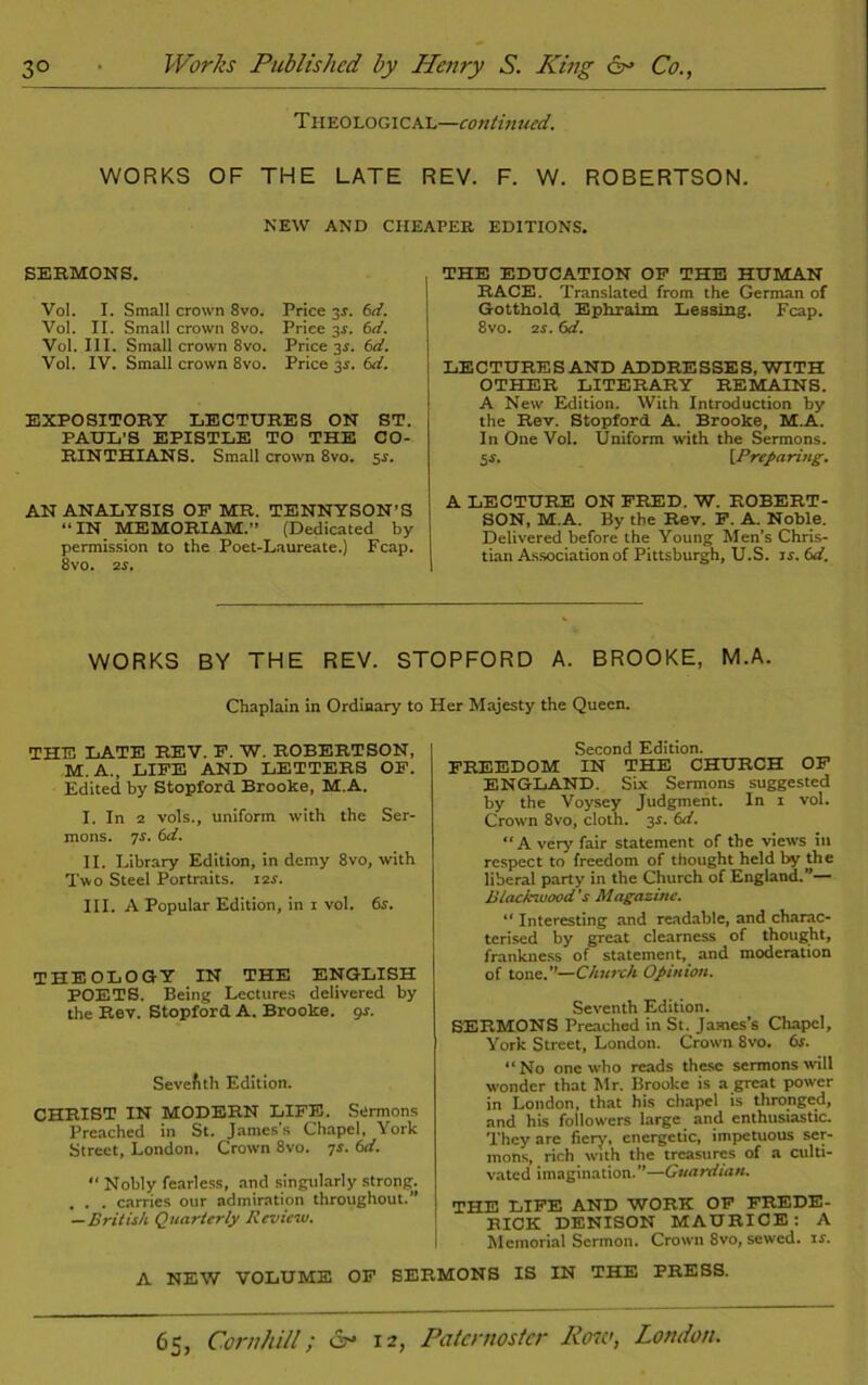 Theological—continued. WORKS OF THE LATE REV. F. W. ROBERTSON. NEW AND CHEAPER EDITIONS. SERMONS. Vol. I. Small crown 8vo. Vol. II. Small crown 8vo. Vol. III. Small crown 8vo. Vol. IV. Small crown 8vo. Price 3.?. 6d. Price 3$. 6d. Price 3.s'. 6d. Price 34. (id. EXPOSITORY LECTURES ON ST. PAUL’S EPISTLE TO THE CO- RINTHIANS. Small crown 8vo. 5-s. THE EDUCATION OF THE HUMAN RACE. Translated from the German of Gotthold Ephraim Lessing. Fcap. 8vo. 2s. (xl. LECTURES AND ADDRESSES, WITH OTHER LITERARY REMAINS. A New Edition. With Introduction by the Rev. Stopford A. Brooke, M.A. In One Vol. Uniform with the Sermons. 5$. {Preparing. AN ANALYSIS OF MR. TENNYSON’S “IN MEMORIAM.” (Dedicated by permission to the Poet-Laureate.) Fcap. 8vo. 2s. A LECTURE ON FRED. W. ROBERT- SON, M.A. By the Rev. F. A. Noble. Delivered before the Young Men’s Chris- tian Association of Pittsburgh, U.S. is. 6d. WORKS BY THE REV. STOPFORD A. BROOKE, M.A. Chaplain in Ordinary to Her Majesty the Queen. THE LATE REV. F. W. ROBERTSON, M. A., LIFE AND LETTERS OF. Edited by Stopford Brooke, M.A. I. In 2 vols., uniform with the Ser- mons. 7r. (id. II. Library Edition, in demy 8vo, with Two Steel Portraits. i2r. III. A Popular Edition, in i vol. 6s. THEOLOGY IN THE ENGLISH POETS. Being Lectures delivered by the Rev. Stopford A. Brooke. 9-r. Sevefith Edition. CHRIST IN MODERN LIFE. Sermons Preached in St. James's Chapel, York Street, London. Crown 8vo. ys. 6d. “ Nobly fearless, and singularly strong. . . . carries our admiration throughout.” —British Quarterly Review. Second Edition. FREEDOM IN THE CHURCH OF ENGLAND. Six Sermons suggested by the Voysey Judgment. In i vol. Crown 8vo, cloth. 3s. td. “A very fair statement of the views in respect to freedom of thought held by the liberal party in the Church of England.”— Blackwood's Magazine. “ Interesting and readable, and charac- terised by great clearness of thought, frankness of statement, and moderation of tone.”—Church Opinion. Seventh Edition. SERMONS Preached in St. James’s Chapel, York Street, London. Crown 8vo. 6s. “ No one who reads these sermons will wonder that Mr. Brooke is a great power in London, that his chapel is thronged, and his followers large and enthusiastic. They arc fiery, energetic, impetuous ser- mons, rich with the treasures of a culti- vated imagination. ”—Guardian. THE LIFE AND WORK OF FREDE- RICK DENISON MAURICE: A Memorial Sermon. Crown Svo, sewed, is. A NEW VOLUME OF SERMONS IS IN THE PRESS.