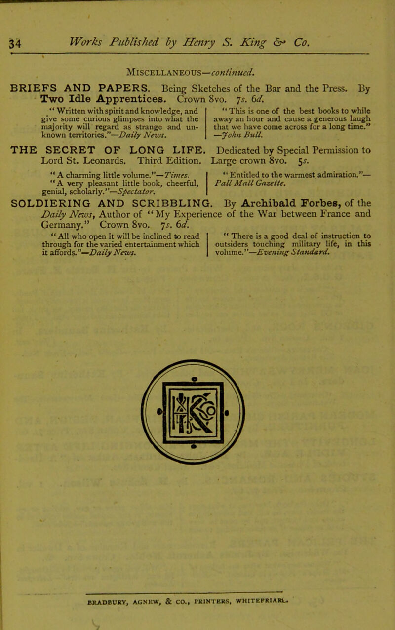 Miscellaneous—continued. BRIEFS AND PAPERS. Being Sketches of the Bar and the Press. By Two Idle Apprentices. Crown 8vo. 7s. 6d. “ Written with spirit and knowledge, and give some curious glimpses into what the majority will regard as strange and un- known territories.—Daily News. “ This is one of the best books to while away an hour and cause a generous laugh that we have come across for a long time.” —John Bull. THE SECRET OF LONG LIFE. Dedicated by Special Permission to Lord St. Leonards. Third Edition. Large crown 8vo. “ A charming little volume.—Times. | “ Entitled to the warmest admiration.”— ‘‘A very pleasant little book, cheerful, Pall Mall Gazette. genial, scholarly.—Spectator. SOLDIERING AND SCRIBBLING. By Archibald Forbes, of the Daily News, Author of “My Experience of the War between France and Germany.” Crown 8vo. ]s. 6d. “ All who open it will be inclined to read through for the varied entertainment which it affords.—Daily News. “ There is a good deal of instruction to outsiders touching military life, in this volume.”—Evening Standard. BRADBURY, AGNKW, & CO., fRINTERS, WHITEFRIARL.