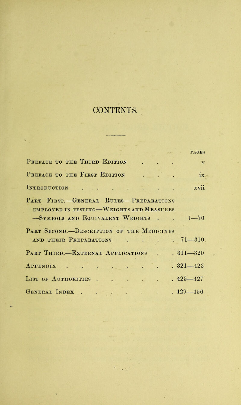 CONTENTS. PAGES Preface to the Third Edition ... v Preface to the First Edition . . . ix. Introduction , . . . . . . xvii Part First.—General Rules—Preparations EMPLOYED in TESTING WEIGHTS AND MEASURES —Symbols and Equivalent Weights . . 1—70 Part Second.—Description of the Medicines AND THEIR PREPARATIONS .... 71 310. Part Third.—External Applications . . 311—320 Appendix . . . . . . . . 321—423 List of Authorities 425—427 General Index ....... 429—456