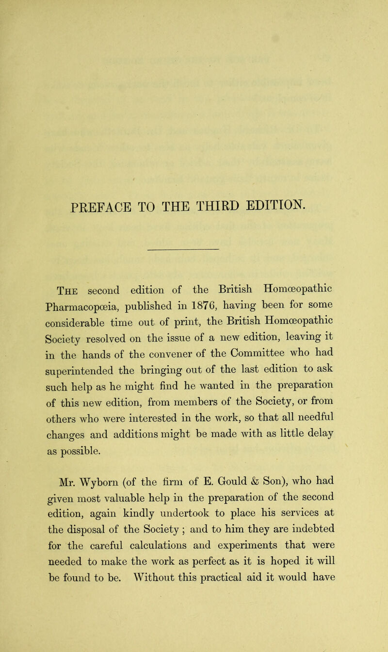 PREFACE TO THE THIRD EDITION. The second edition of the British Homoeopathic Pharmacopoeia, published in 1876, having been for some considerable time out of print, the British Homoeopathic Society resolved on the issue of a new edition, leaving it in the hands of the convener of the Committee who had superintended the bringing out of the last edition to ask such help as he might find he wanted in the preparation of this new edition, from members of the Society, or from others who were interested in the work, so that all needful changes and additions might be made with as little delay as possible. Mr. Wyborn (of the firm of E. Gould & Son), who had given most valuable help in the preparation of the second edition, again kindly undertook to place his services at the disposal of the Society; and to him they are indebted for the careful calculations and experiments that were needed to make the work as perfect as it is hoped it will be found to be. Without this practical aid it would have