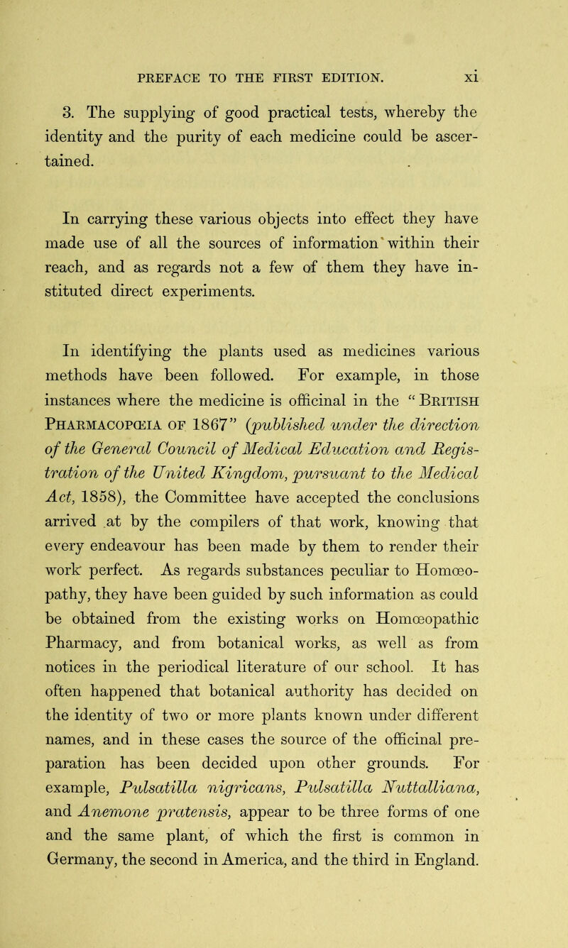 3. The supplying of good practical tests, whereby the identity and the purity of each medicine could be ascer- tained. In carrying these various objects into effect they have made use of all the sources of information'within their reach, and as regards not a few of them they have in- stituted direct experiments. In identifying the plants used as medicines various methods have been followed. For example, in those instances where the medicine is officinal in the “ British Pharmacopceia of 1867” {published under the direction of the General Council of Medical Education and Regis- tration of the United Kingdom, pursuant to the Medical Act, 1858), the Committee have accepted the conclusions arrived at by the compilers of that work, knowing that every endeavour has been made by them to render their work perfect. As regards substances peculiar to Homoeo- pathy, they have been guided by such information as could be obtained from the existing works on Homoeopathic Pharmacy, and from botanical works, as well as from notices in the periodical literature of our school. It has often happened that botanical authority has decided on the identity of two or more plants known under different names, and in these cases the source of the officinal pre- paration has been decided upon other grounds. For example, Pulsatilla nigricans, Ptdsatilla Nuttalliana, and Anemone pratensis, appear to be three forms of one and the same plant, of which the first is common in Germany, the second in America, and the third in England.