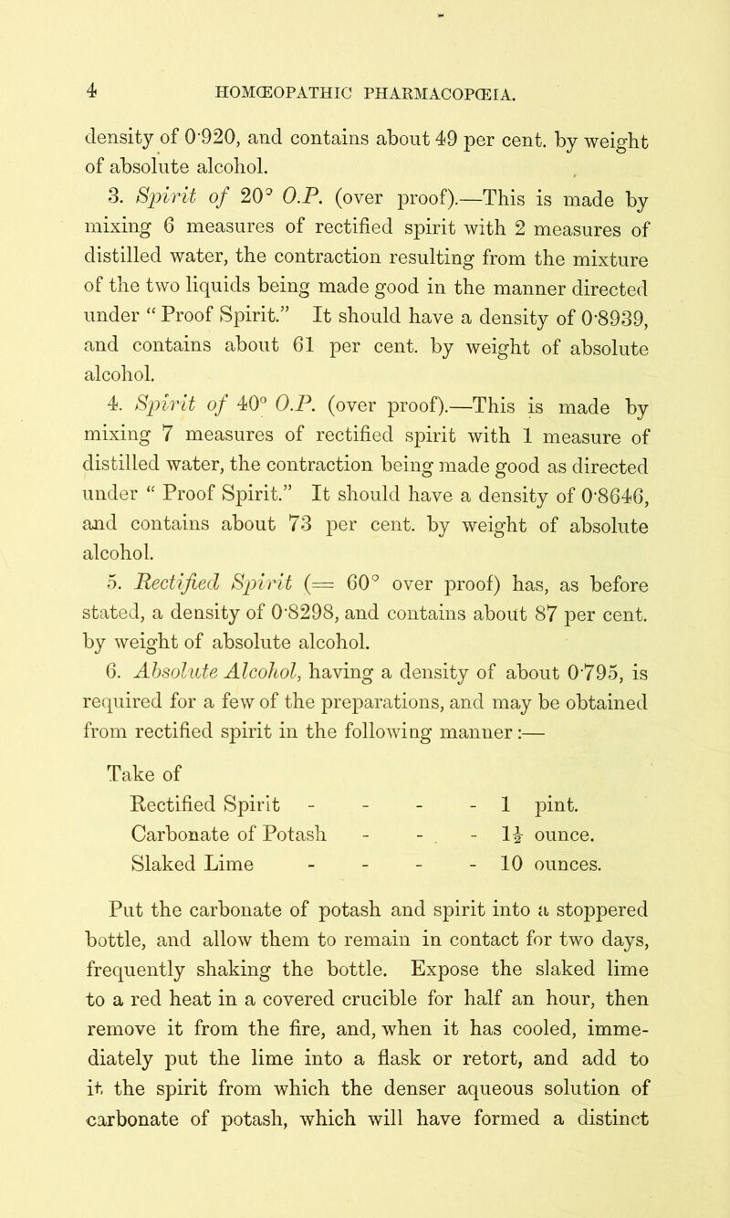 density of 0*920, and contains about 49 per cent, by weight of absolute alcohol. 3. Spirit of 20^ O.P. (over proof).—This is made by mixing 6 measures of rectified spirit with 2 measures of distilled water, the contraction resulting from the mixture of the two liquids being made good in the manner directed under “ Proof Spirit.” It should have a density of 0*8939, and contains about 61 per cent, by weight of absolute alcohol. 4. Spirit of 40° O.P. (over proof).—This is made by mixing 7 measures of rectified spirit with 1 measure of distilled water, the contraction being made good as directed under Proof Spirit.” It should have a density of 0*8646, and contains about 73 per cent, by weight of absolute alcohol. 5. Rectified Spirit (= 60^ over proof) has, as before stated, a density of 0*8298, and contains about 87 per cent, by weight of absolute alcohol. 6. Absolute Alcohol, having a density of about 0*795, is required for a few of the preparations, and may be obtained from rectified spirit in the following manner:— Put the carbonate of potash and spirit into a stoppered bottle, and allow them to remain in contact for two days, frequently shaking the bottle. Expose the slaked lime to a red heat in a covered crucible for half an hour, then remove it from the fire, and, when it has cooled, imme- diately put the lime into a flask or retort, and add to it the spirit from which the denser aqueous solution of carbonate of potash, which will have formed a distinct Take of Rectified Spirit Carbonate of Potash Slaked Lime 1 pint. 1^- ounce. 10 ounces.