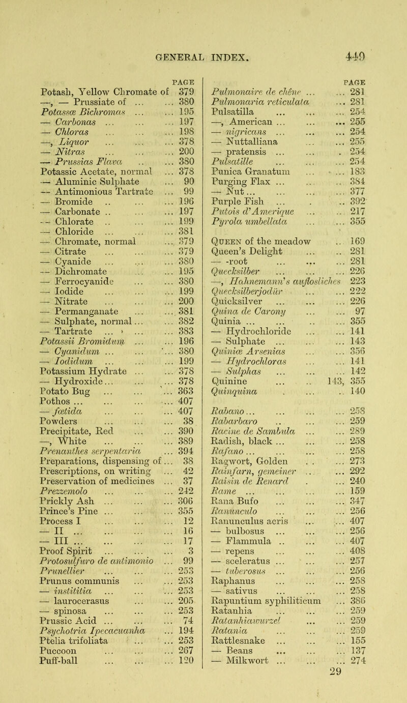 PAGE Potash, Yellow Chromate of 379 —, — Prnssiate of ... ... 380 Potassce Bichro'mas ... ... 195 — Carbonas ... ... ... 197 — Chloras ... ... ... 198 —, Liquor ... ... ... 318 — Nitras ... ... ... 200 — Prussias Flava .. ... 380 Potassic Acetate, normal ... 378 — Aluminic Sulphate ... 90 — Antimonious Tartrate ... 99 — Bromide .. ... ... 196 — Carbonate .. ... ... 197 — Chlorate .. ... ... 199 — Chloride 381 — Chromate, normal .... 379 — Citrate ... ... ... 379 — Cyanide ... ... ... 380 — Dichromate ... ... 195 — Ferroeyanide ... ... 380 —■ Iodide ... ... ... 199 — Nitrate ... ... ... 200 — Permanganate ... ...381 -— Sulphate, normal... ... 382 — Tartrate ... * ... ... 383 Potassii Broinid'Uiu ... ... 196 — Cyanid'um ... ... '...380 —■ lodid'um ... ... ... 199 Potassium Hydrate ... ... 378 — Hydroxide... ... ... 378 Potato Bug ... ... ... 363 Pothos ... ... 407 — fmtida ... 407 Powders ... ... ... 38 Precipitate, Bed ... ... 390 —, White ... 389 Prenanthes serpentai'ia ... 394 Preparations, dispensing of ... 38 Prescriptions, on writing ... 42 Preservation of medicines ... 37 Prezzemolo ... ... ... 242 Prickly Ash 306 Prince’s Pine ... ... ... 355 Process I ... 12 — II 16 — Ill 17 Proof Spirit ... 3 Protosulfuro de antimonio ... 99 Prunellier ... ... ... 253 Prunus communis ... ... 253 — instititia ... ... ... 253 — laurocerasus ... ... 205 — spinosa ... 253 Prussic Acid ... ... ... 74 Psychoiria Ipecacuanha ... 194 Ptelia trifoliata I ... ... 253 Puccoon ... ... ... 267 Puff-ball 120 Puhnonaire de cMne ... PAGE ... 281 Puhnonaria reticidata, ... 281 Pulsatilla ... 254 —, American ... ... 255 — nigricans ... ... 254 — Nuttalliana ... 255 — pratensis ... . 254 Pulsatille ... 254 Punica Granatum ... 183 Purging Flax ... .. .384 — Nut ... 377 Purple Fish ... .. 392 P'Utois d’Ameruiue ... 217 Pyrola umbellaia ... 355 Queen of the meadow Queen’s Delight .. 169 .. 281 — -root ... 281 QuecTcsilber ... 226 —, Hahnemann’’s auflosliclies 223 Queclcsilberjodiir ... 222 Quicksilver ... 226 Quina de Carony ... 97 Quinia ... ... ... 355 — Hydrochloride ... 141 — Sulphate ... 143 Quinioe A rsenias ... 356 — Hydrochloras ... 141 — Sulphas ... 142 Quinine 143, 355 Quinquina .. 140 Rahano... ... 258 Rabarbaro ... 259 Racine de Sambida ... ... 289 Radish, black ... ... 258 Rafano ... ... 258 Ragwort, Golden . . ... 273 Rainfarn, gemeiner ,.. ... 292 Raisin de Renard ... 240 Rame ... ... 159 Rana Bufo ... 347 Ranuncido ... 256 Ranunculus acris ... 407 — bulbosus ... 2.56 — Flammula .. ... 407 — repens ... 408 — sceleratus ... ... ... 257 — tiiberosus ... ... 256 Raphanus ... 258 — sativus ... 258 Rapuntium syphiliticum ... 386 Ratanhia ... 259 Ratanhiawurzel ... 259 Ratania ... 259 Rattlesnake ... 155 — Beans ... 137 — Milkwort ... 274 29