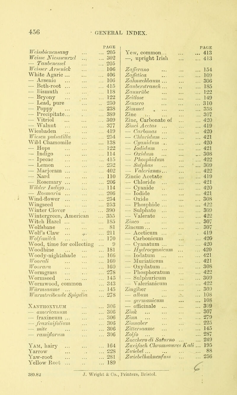 PAfiE Weissbienensaug ... ... 205 Weisse Niesswurzel ... ... 302 — Tcmhenessel ... ... 205 Weisser Arsenick ... , 106 White Agaric ... ... ... 106 — Arsenic ... ... ... 106 — Beth-root ... ... ... 415 — Bismuth ... ... ... 118 — Bryony 122 — Lead, pure ... .. 250 — Poppy 238 — Precipitate... . ... 389 — Vitriol 309 — Walnut ... ... ... 377 Wiesbaden ... ... ... 419 Wieseii imUatilla ... ... 254 Wild Chamomile 138 — Hops 122 — Indigo 114 — Ipecac ... ... ... 415 — Lemon ... ... ... 252 — Marjoram ... .. ... 402 — N.ard ... ... ... 110 — Rosemary ... ... ... 206 Wilder hidiiJO... ... ... 114 — Jdosmarin ... ... ... 206 Wind-flower ... ... ... 254 Wingseed ... ... ... 253 Winter Clover .. ... 390 Wintergreen, American ... 355 Witch Hazel ... .. ... 185 Wolfsbane 81 Wolf’sClaw ... .,. ...211 Wolf.wiilcli ... ... ...170 Wood, time for collecting ... 9 Woodbine ... ... ... 181 Woody-nightshade ... ... 166 Wooredi ... ... ... 160 Woorara ... ... ... 160 Wormgrass ... 278 ^Vormseed ... ... ... 145 Wormwood, common ... 343 Wdr7nsaame ... ... ... 145 Wiirmtreibende Spigelia ... 278 Xanthoxylum 306 — americanuin ... ... 306 — fraxineum ... ... ... 306 — fraxinifolium ... ... 306 — mite ... ... ... 306 — ramijiornm ... ... 306 Yam, hairy ... ... ... 164 Yarrow ... .. ... 228 Yaw-root ... ... ... 281 Yellow Root ... .. ... 189 PAGE Yew, common... ... ... 413 —, upright Irish ... ... 413 Zafferano ... ... ... 154 Zaffetica ... 109 Zalmivehbaum... ... ... 306 Zauberstraucli... .. ... 185 Zaum'ilbe ... ... ... 122 Zeitlose ... ... ... 149 Zenzero ... ... ...310 Zimmet . ... 358 Zinc 307 Zinc, Carbonate of ... ... 420 Zinci AcetcLs ... ... ... 419 —- Carbonas ... ... .. 420 — Cldoridum ... ... ... 421 — Gijanid'um ... ... ... 420 — lodidmn ... ... ... 421 — Oxid’iim ... ... .... 308 — Phosphidimi ... ... 422 — Sidphas ... ... * ... 309 —■ Vcderianas... ... ... 422 Zincic Acetate 419 --- Chloride ... ... ... 421 — Cyanide .. ... ... 420 — Iodide ... ... ... 421 — Oxide ... ... ... 308 — Phosphide ... ... ... 422 — Sulphate ... ... ... 309 — Valerate ... ... ... 422 Zinco ... ... ... ... 307 Zincum... ... ... .. 307 —• Aceticum ... .. .419 — Carbonicum ... ... 420 — Cyanatum ... ... ... 420 — Hydrocyanicam ... ... 420 — lodatum ... ... ... 421 — Muriaticum .. ... 421 — Oxydatum ... ... ... 308 — Phosphoratum ... ... 422 — Sulphuricum .. ... 309 — Valerianicum ... ... 422 Zingiber ... ... .. 309 — album ... .>. ... 108 — germanicmn ... ... 108 — officinale ... ... ... 309 Zink ... ... ... ... 307 Zinn ... ... .. ... 279 Zinnciber ... ... ... 225 Zittersaame ... .. ... 145 Zolfo ... 287 Zucchero di Saiurno ... ... 249 Zweifach Chromsaw'es Kali ... 195 Ziviebel 88 Ziviehelhahnenfuss ... ... 256 ^ 389.82 J. 'VYrig'ht & Co., Printers, Bristol.