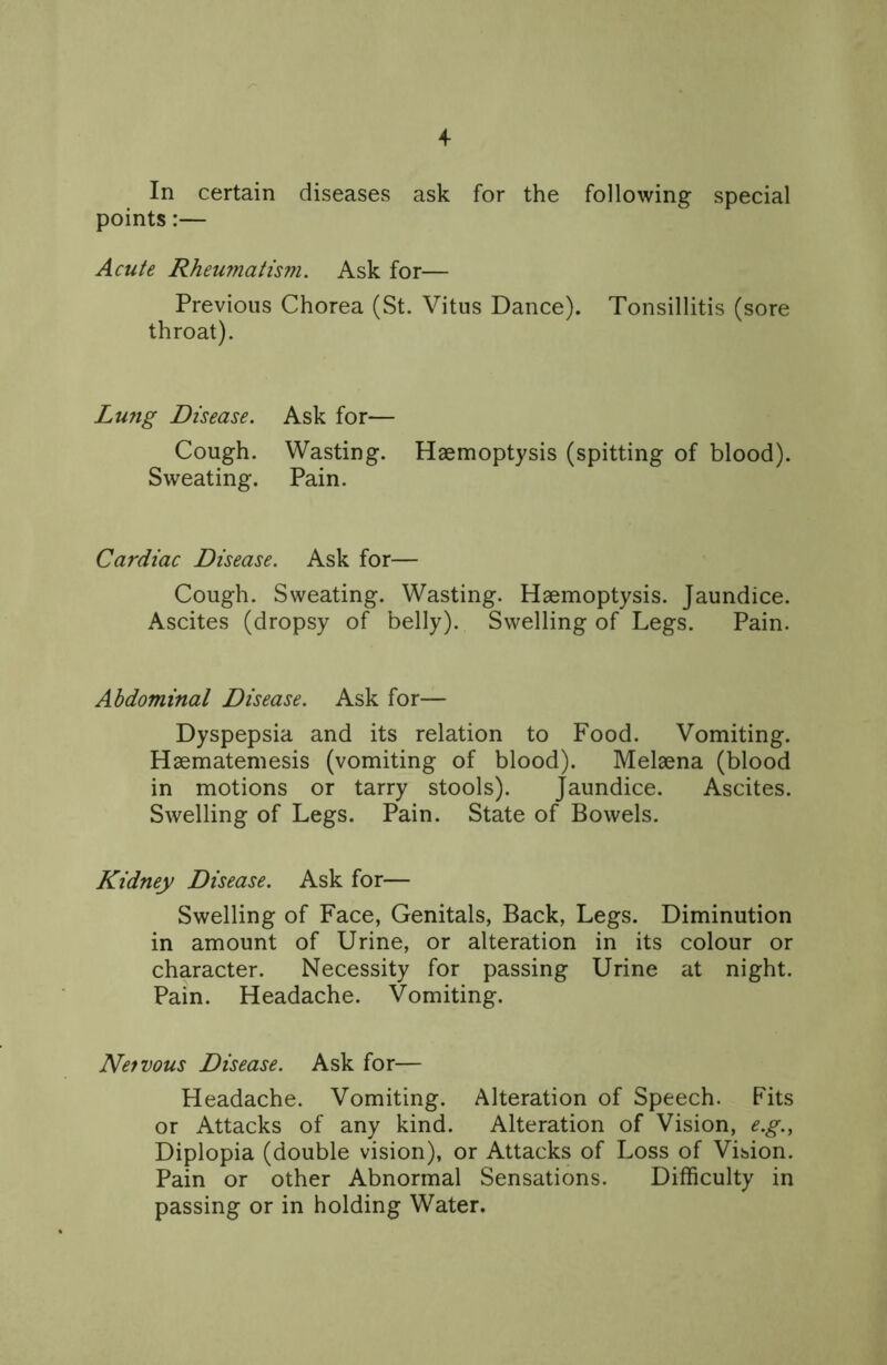 In certain diseases ask for the following special points:— Acute Rheumatism. Ask for— Previous Chorea (St. Vitus Dance). Tonsillitis (sore throat). Lung Disease. Ask for— Cough. Wasting. Haemoptysis (spitting of blood). Sweating. Pain. Cardiac Disease. Ask for— Cough. Sweating. Wasting. Haemoptysis. Jaundice. Ascites (dropsy of belly). Swelling of Legs. Pain. Abdominal Disease. Ask for— Dyspepsia and its relation to Food. Vomiting. Haematemesis (vomiting of blood). Melaena (blood in motions or tarry stools). Jaundice. Ascites. Swelling of Legs. Pain. State of Bowels. Kidney Disease. Ask for— Swelling of Face, Genitals, Back, Legs. Diminution in amount of Urine, or alteration in its colour or character. Necessity for passing Urine at night. Pain. Headache. Vomiting. Net vous Disease. Ask for— Headache. Vomiting. Alteration of Speech. Fits or Attacks of any kind. Alteration of Vision, e.g., Diplopia (double vision), or Attacks of Loss of Vision. Pain or other Abnormal Sensations. Difficulty in passing or in holding Water.