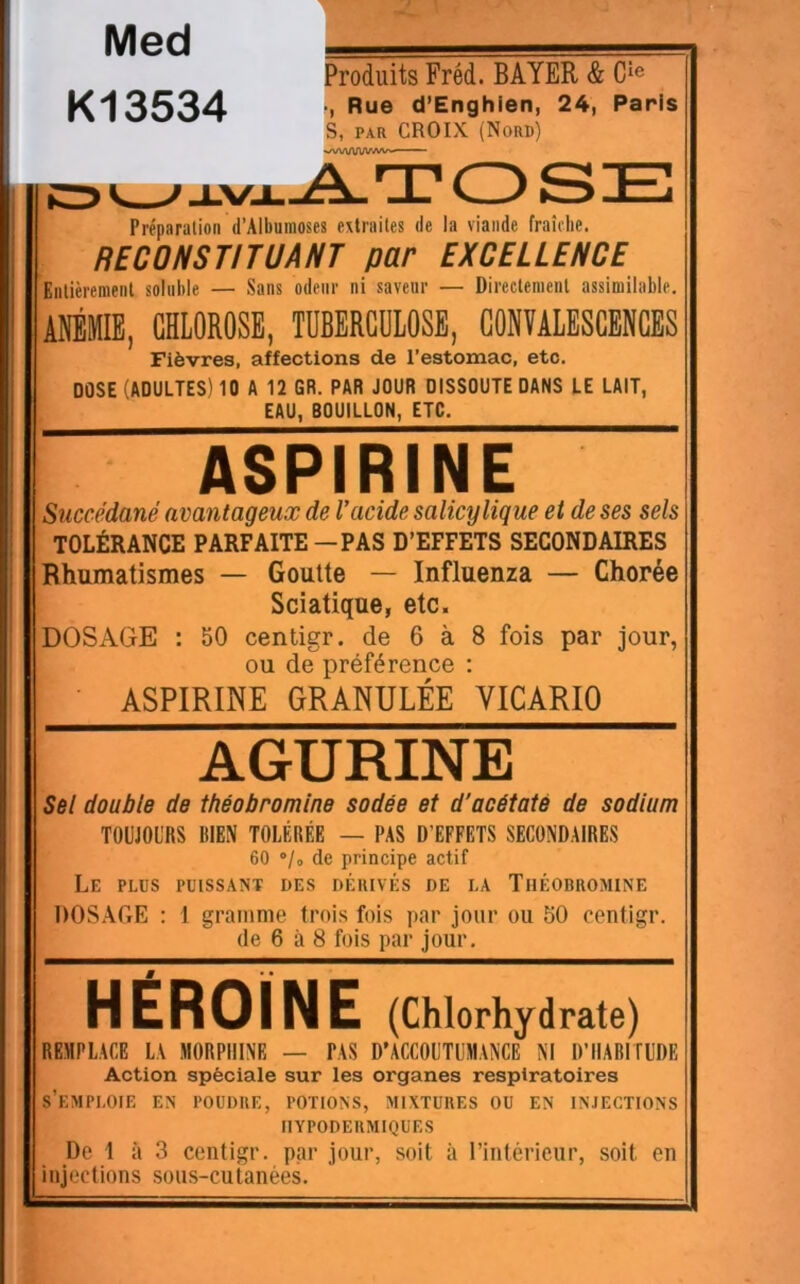 Produits Fréd. BAYER & Cîe -, Rue d’Enghien, 24, Paris S, PAR CROIX (Nord) ‘■/VT.WUV.'W^ A.TOSE Préparalion d’Alburaoses extraites de la viande fraîche. RECONSTITUANT par EXCELLENCE Entièrement solnhle — Sans odeur ni saveur — Directement assimilable. AfflMIE, CHLOROSE, TUBERCULOSE, CONTALESCENCBS Fièvres, affections de l’estomac, etc. DOSE (ADULTES) 10 A 12 GR. PAR JOUR DISSOUTE DANS LE LAIT, EAU, BOUILLON, ETC. ASPIRINE Succédané avantageux de Vacide salicy ligue et de ses sels TOLÉRANCE PARFAITE — PAS D’EFFETS SECONDAIRES Bhumatismes — Goutte — Influenza — Chorée Sciatique, etc. DOSAGE : 50 centigr. de 6 à 8 fois par jour, ou de préférence : ASPIRINE GRANULÉE YICARIO AGURINE Sêl double de théobromine sodée et d'acétaté de sodium TOUJOURS BIEN TOLÉRÉE — PAS D’EFFETS SECONDAIRES 60 °/o de principe actif Le plus puissant des dékivés de la Théobromine DOSAGE : 1 gramme trois fois par jour ou 50 centigr. de 6 à 8 fois par jour. # HEROÏNE (Chlorhydrate) REMPLACE LA MORPHINE — PAS D’ACCOUTUMANCE NI D’HABITUDE Action spèciale sur les organes respiratoires s’emploie en poudre, potions, mixtures ou en injections HYPODERMIQUES De 1 à 3 centigr. par jour, soit à l’intérieur, soit en injections sous-cutanées. Med K13534