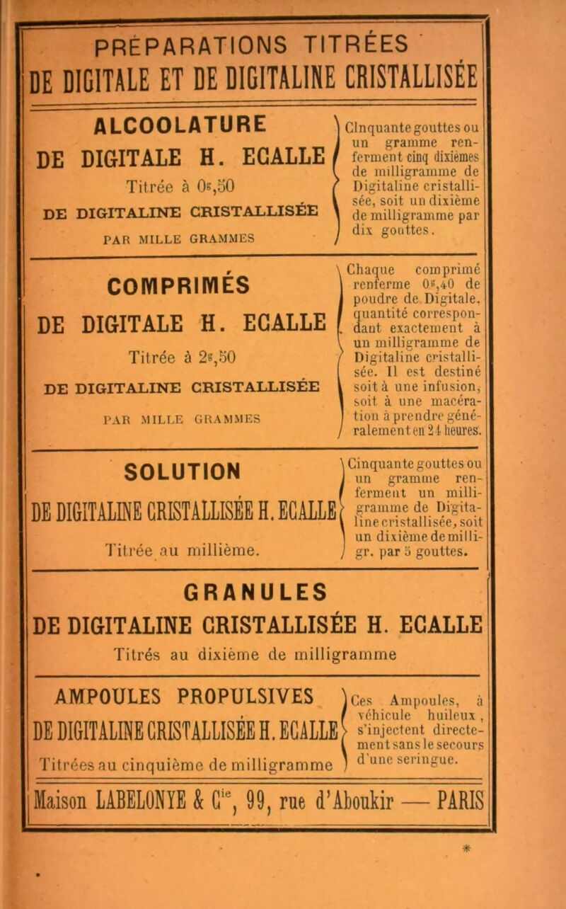 PRÉPARATIONS TITRÉES ' EE DIGITALE ET DE DIGITALINE CRISTALLISÉE ALCOOLATURE 1 DE DiaiTALE H. EGALEE i Titrée à Os,SO ) DE DIGITALINE CRISTALLISÉE \ PAR MILLE GRAMMES j cinquante gouttes ou un gramme ren- ferment cinq dixiémes de milligramme de Digitaline cristalli- sée, soit un dixième de milligramme par dix gouttes. COIYIPRIIYIÉS DE DIGITALE H. EGALEE Titrée à 2^,50 DE DIGITALINE CRISTALLISÉE ' PAR MILLE GRAMMES Chacune comprimé I renferme 0s,40 de poudre de Digitale, quantité correspon- dant exactement à un milligramme de Digitaline cristalli- sée. Il est destiné soit à une infusion, soit à une macéra- 1 tion à prendre géné- ralement eu 2 4 heures. SOLUTION DE DIGITAIINE CRISTAILISÉE H. ECAllE Titrée au millième. \ Cinquante gouttes ou i un gramme ren- ' ferment un milli- > gramme de Digita- i line cristallisée, soit ] un dixième de mil li- } gr. par 5 gouttes. GRANULES DE DIGITALINE CRISTALLISÉE H. ECALLE Titrés au dixième de milligramme AMPOULES PROPULSIVES. DE DIGITALINE CRISTALLISÉE H. ECALLE Titrées au cinquième de milligramme jCes Ampoules, à f Téhicule huileux, \ s’injectent directe- L ment sans le secours 1 d’une seringue.