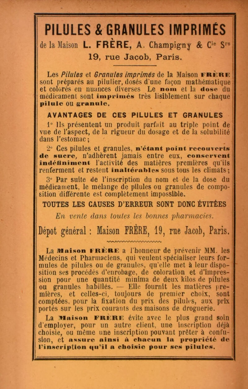 PILULES & GRANULES IMPRIMÉS de la Maison L. FRÈRE, A. Champig-ny & C‘® S’’® 19, rue Jacob, Paris. Les Pilules et Granules Imprimés de la Maison frère sont préparés au pilulier, dosés d’une façon mathématique et colorés en nuances diverses Le nom et la tiose du médicament sont imprimée très lisiblement sur chaque pilule ou granule. AVANTAGES DE CES PILULES ET GRANULES 1” Ils présentent un produit parfait au triple point de vue de l’aspect, de la rigueur du dosage et de la solubilité dans l’estomac ; 2” Ces pilules et granules, n’étani point recouverts de sucre, n’adhèrent jamais entre eux, eonservent indéiininient l’activité des matières premières qu’ils renferment et restent inaltérables sous tous les climats; 3“ Par suite «le l’inscription du nom et de la dose du médicament, le mélange de pilules ou granules de compo- sition différente est complètement impossible. TOUTES LES CAUSES D’ERREUR SONT DONC ÉVITÉES En vente dans toutes les bonnes pharmacies. Dépôt général : Maison FRÈRE, 19, rue Jacob, Paris. La iiiaison FRÏORE a l’honneur de prévenir MM. les Médecins et Pharmaciens, qui veulent spécialiser leurs for- mules de pilules ou de granules, qu’elle met à leur dispo- sition ses procédés d’enrobage, de coloration et d’impres- sion pour une quantité minima de deux kilos de pilules ou granules habillés. — Elle fournit tes matières |ire- mières, et celles-ci, toujours de premier choix, sont comptées, pour la fixation du prix des pilules, aux prix portés sur les prix courants des maisons de droguerie. La iwaison FRÈRE évite avec le plus grand soin d’employer, pour un autre client, une inscription déjà choisie, ou même une inscription pouvant prêter à confu- sion, et iiMSiirc ainsi à chacun la propriété de l’inscription qu’il a choisie pour ses pilules.