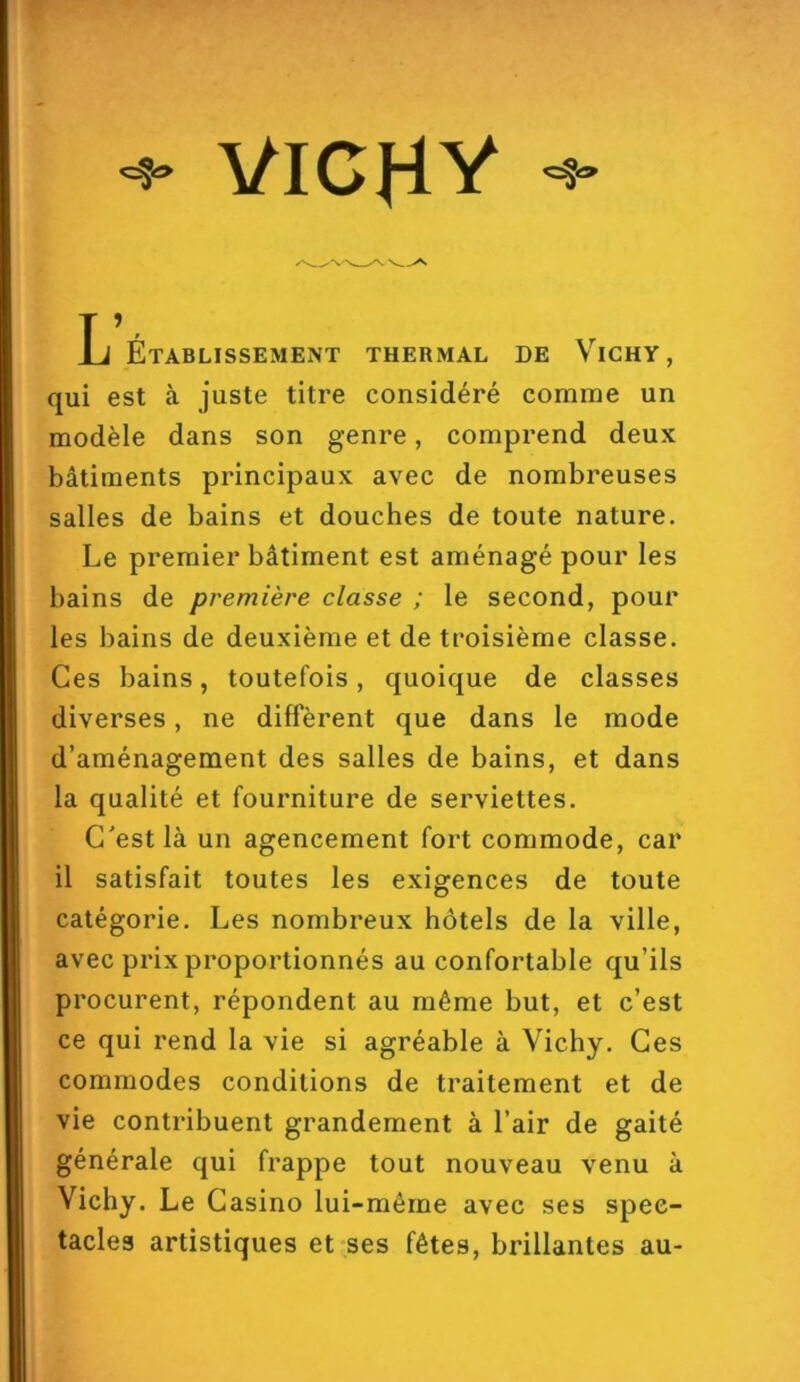 VICHY L Établissement thermal de Vichy, qui est à juste titre considéré comme un modèle dans son genre, comprend deux bâtiments principaux avec de nombreuses salles de bains et douches de toute nature. Le premier bâtiment est aménagé pour les bains de première classe ; le second, pour les bains de deuxième et de troisième classe. Ces bains, toutefois, quoique de classes diverses, ne diffèrent que dans le mode d’aménagement des salles de bains, et dans la qualité et fourniture de serviettes. C'est là un agencement fort commode, car il satisfait toutes les exigences de toute catégorie. Les nombreux hôtels de la ville, avec prix proportionnés au confortable qu’ils procurent, répondent au même but, et c’est ce qui rend la vie si agréable à Vicby. Ces commodes conditions de traitement et de vie contribuent grandement à l’air de gaité générale qui frappe tout nouveau venu à Vichy. Le Casino lui-même avec ses spec- tacles artistiques et ses fêtes, brillantes au-