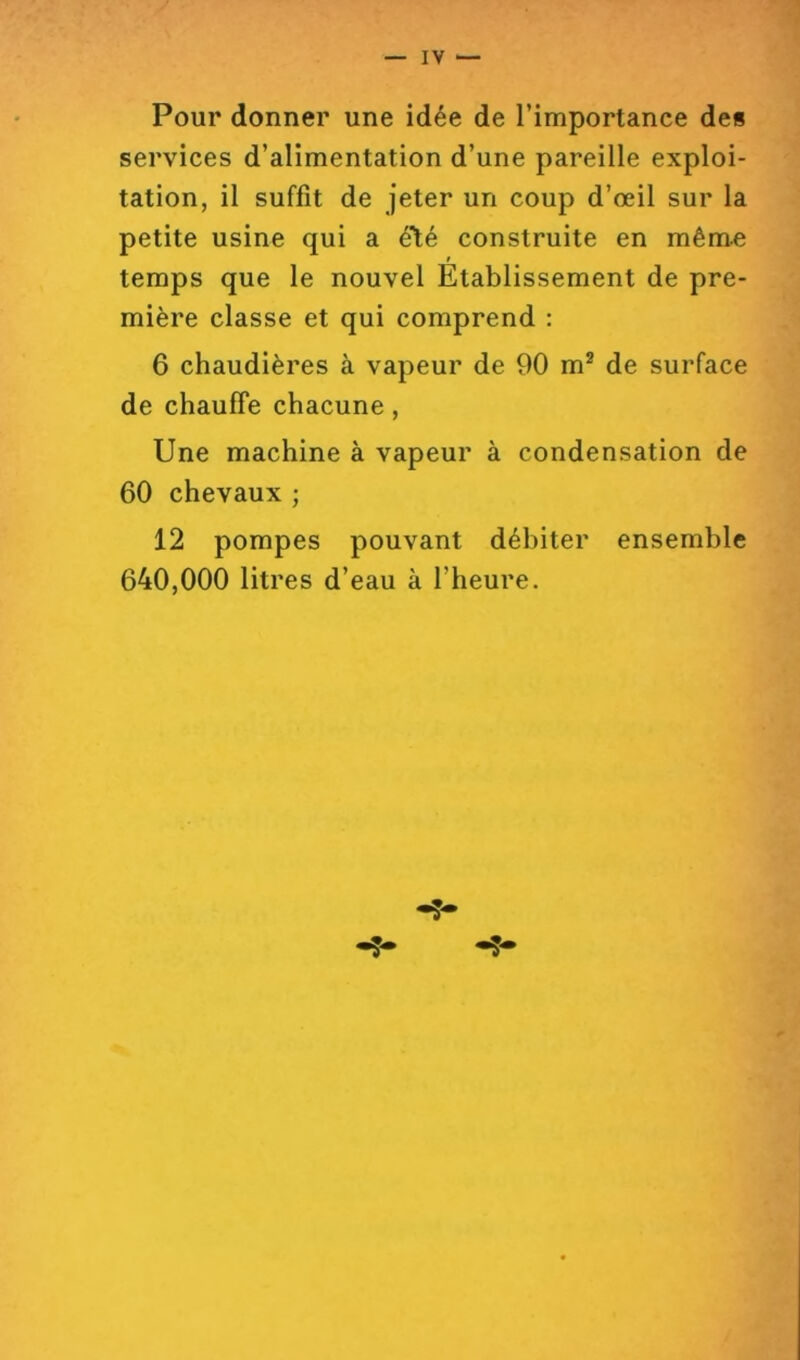 Pour donner une idée de l’importance de§ services d’alimentation d’une pareille exploi- tation, il suffit de jeter un coup d’œil sur la petite usine qui a été construite en même ! temps que le nouvel Etablissement de pre- mière classe et qui comprend : 6 chaudières à vapeur de 90 m® de surface de chauffe chacune, Une machine à vapeur à condensation de 60 chevaux ; 12 pompes pouvant débiter ensemble 640,000 litres d’eau à l’heure.