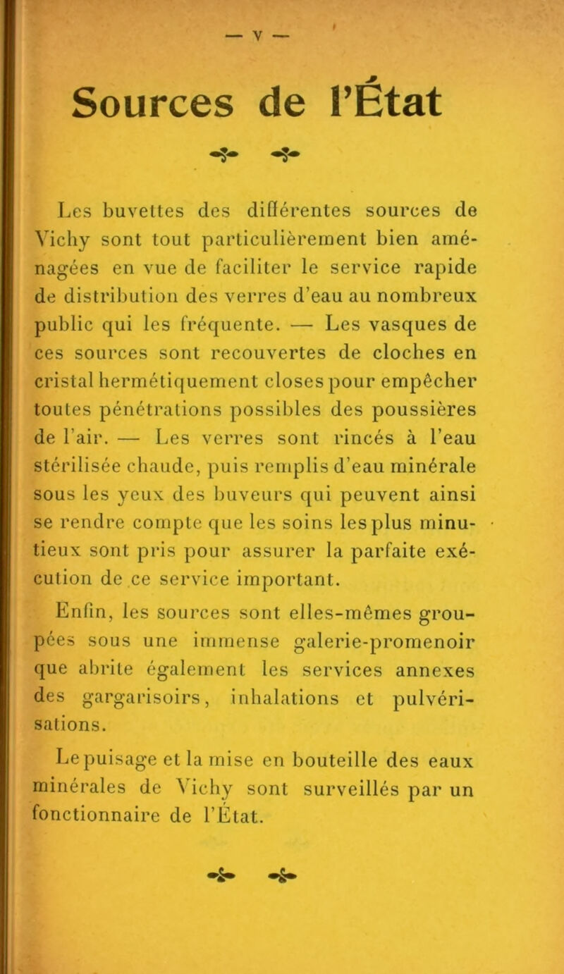 Les buvettes des différentes sources de Vichy sont tout particulièrement bien amé- nagées en vue de faciliter le service rapide de distribution des verres d’eau au nombreux public qui les fréquente. — Les vasques de ces sources sont recouvertes de cloches en cristal hermétiquement closes pour empêcher toutes pénétrations possibles des poussières de l’air. — Les verres sont rincés à l’eau stérilisée chaude, puis remplis d’eau minérale sous les yeux des buveurs qui peuvent ainsi se rendre compte que les soins les plus minu- tieux sont pris pour assurer la parfaite exé- cution de ce service important. Enfin, les sources sont elles-mêmes grou- pées sous une immense galerie-promenoir que abrite également les services annexes des gargarisoirs, inhalations et pulvéri- sations. Le puisage et la mise en bouteille des eaux minérales de Mchy sont surveillés par un fonctionnaire de l’État.