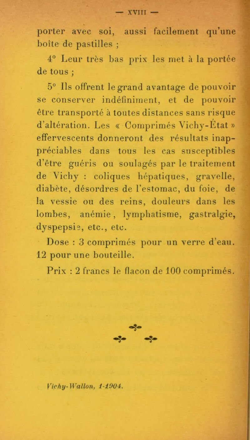 XVITI — porter avec soi, aussi facilement qu’une boîte de pastilles ; 4° Leur très bas prix les met à la portée de tous ; 5° Ils offrent le grand avantage de pouvoir se conserver indéfiniment, et de pouvoir être transporté à toutes distances sans risque d’altération. Les « Comprimés Vichy-Etat » effervescents donneront des résultats inap- préciables dans tous les cas susceptibles d’être guéris ou soulagés par le traitement de Vichy ; coliques hépatiques, gravelle, diabète, désordres de l’estomac, du foie, de la vessie ou des reins, douleurs dans les lombes, anémie, lymphatisme, gastralgie, dyspepsie, etc., etc. Dose : 3 comprimés pour un verre d’eau. 12 pour une bouteille. Prix : 2 francs le flacon de 100 comprimés. Vichy-Wallon, l-iOOi.