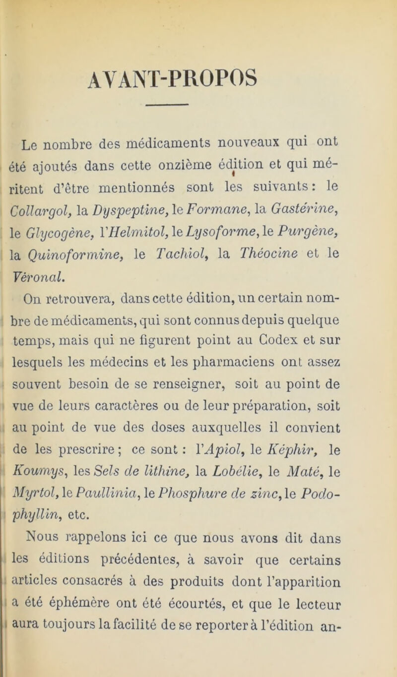 AVANT-PROPOS Le nombre des médicaments nouveaux qui ont été ajoutés dans cette onzième édition et qui mé- ritent d’être mentionnés sont les suivants : le CoUargol, la Dyspeptine, le Formane, la Gastérine, le Glycogène, l'Helmitol,\eLysoforme,le Purgène, la Quinoformine, le Tachiol, la Théocine et le Véronal. On retrouvera, dans cette édition, un certain nom- bre de médicaments, qui sont connus depuis quelque temps, mais qui ne figurent point au Codex et sur lesquels les médecins et les pharmaciens ont assez souvent besoin de se renseigner, soit au point de vue de leurs caractères ou de leur préparation, soit au point de vue des doses auxquelles il convient de les prescrire ; ce sont : VApioî, le Képhir, le Koumys, les Sels de lithine, la Lobélie, le Maté, le Myrtol, le Paullinia, le Phosphure de zinc, le Podo- phyllin, etc. Nous rappelons ici ce que nous avons dit dans les éditions précédentes, à savoir que certains articles consacrés à des produits dont l’apparition a été éphémère ont été écourtés, et que le lecteur I aura toujours la facilité de se reporter à l’édition an-