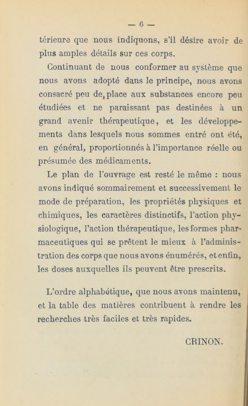 térieure que nous indiquons, s’il désire avoir de plus amples détails sur ces corps. Continuant de nous conformer au système que nous avons adopté dans le principe, nous avons consacré peu de, place aux substances encore peu étudiées et ne paraissant pas destinées à un grand avenir thérapeutique, et les développe- ments dans lesquels nous sommes entré ont été, en général, proportionnés à l’importance réelle ou présumée des médicaments. Le plan de l’ouvrage est resté le même : nous avons indiqué sommairement et successivement le mode de préparation, les propriétés physiques et chimiques, les caractères distinctifs, l’action ph}- siologique, l’action thérapeutique, les formes phar- maceutiques qui se prêtent le mieux à l’adminis- tration des corps que nous avons énumérés, et enfin, les doses auxquelles ils peuvent être prescrits. L’ordre alphabétique, que nous avons maintenu, et la table des matières contribuent à rendre les recherches très faciles et très rapides. GRINON.