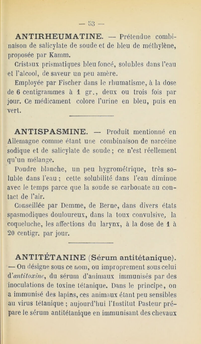 ANTIRHEUMATINE. — Prélendiie combi- naison de salicylate de soude et de bleu de méthylène, proposée par Kamm. Cristaux prismatiques bleu foncé, solubles dans l’eau et l’alcool, de saveur un peu amère. Employée par Fischer dans le rhumatisme, à la dose de 6 centigrammes à 1 gr., deux ou trois fois par jour. Ce médicament colore l’urine en bleu, puis en vert. ANTISPASMINE. — Produit mentionné en Allemagne comme étant une combinaison de narcéine sodique et de salicylate de soude; ce n’est réellement qu’un mélange. Poudre blanche, un peu hygrométrique, très so- luble dans l’eau ; celle solubilité dans l’eau diminue avec le temps parce que la soude se carbonate au con- tact de l’air. Conseillée par Demme, de Berne, dans divers états spasmodiques douloureux, dans la toux convulsive, la coqueluche, les affections du larynx, à la dose de 1 fi 20 cenligr. par jour. ANTITÉTANINE (Sérum antitétanique). — On désigne sous ce riom, ou improprement sous celui à.'antitoxine, du sérum d’animaux immunisés par des inoculations de toxine tétanique. Dans le principe, on a immunisé des lapins, ces animaux étant peu sensibles au virus tétanique ; aujourd’hui l’Institut Pasteur pré- pare le sérum antitétanique en immunisant des chevaux