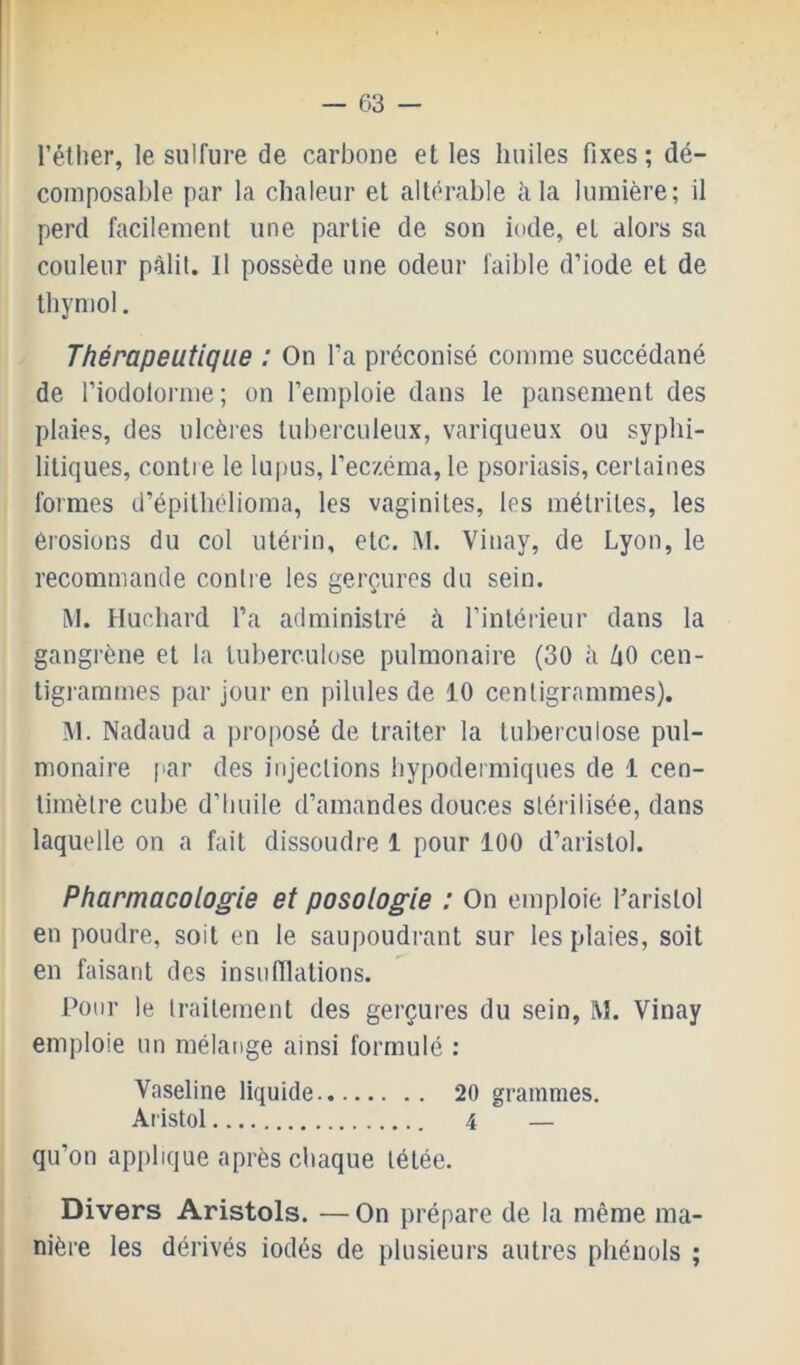 réther, le sulfure de carbone et les huiles fixes ; dé- composable par la chaleur et altérable à la lumière; il perd facilement une partie de son iode, et alors sa couleur pâlit. Il possède une odeur faible d’iode et de thymol. Thérapeutique : On l’a préconisé comme succédané de l’iodoloi'me; on l’emploie dans le pansement des plaies, des ulcères lubeiculeux, variqueux ou syphi- litiques, contre le lupus, l’eczéma, le psoriasis, certaines foimes d’épilhélioma, les vaginites, les métriles, les érosions du col utérin, etc. M. Vinay, de Lyon, le recommande contre les gerçures du sein. M. Huchard l’a administré à l’intérieur dans la gangrène et la tuberculose pulmonaire (30 à /|0 cen- tigrammes par jour en pilules de 10 centigrammes), M. Nadaud a proposé de traiter la tuberculose pul- monaire par des injections hypodermiques de 1 cen- timètre cube d’huile d’amandes douces stérilisée, dans laquelle on a fait dissoudre 1 pour 100 d’aristol. Pharmacologie et posologie : On emploie l’arislol en poudre, soit en le saupoudrant sur les plaies, soit en faisant des insufflations. Pour le traitement des gerçures du sein, M. Vinay emploie un mélatige ainsi formulé : Vaseline liquide 20 grammes. Aristol 4 — qu’on applique après chaque tétée. Divers Aristols. — On prépare de la même ma- nière les dérivés iodés de plusieurs autres phénols ;