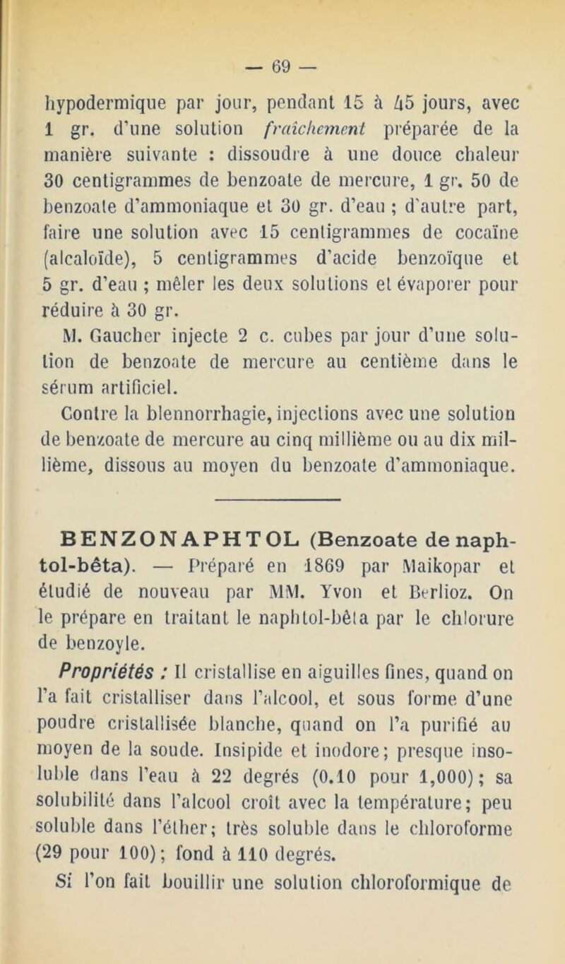 hypodermique par jour, pendant 15 à /j5 jours, avec 1 gr. d’une solution fraîchement préparée de la manière suivante : dissoudie à une douce chaleur 30 centigrammes de benzoate de mercure, 1 gr. 50 de benzoale d’ammoniaque et 30 gr. d’eau ; d'autre part, faire une solution avec 15 centigrammes de cocaïne (alcaloïde), 5 centigrammes d’acide benzoïque et 5 gr. d’eau ; mêler les deux solutions et évaporer pour réduire h 30 gr. M. Gaucher injecte 2 c. cubes par jour d’une solu- tion de benzoate de mercure au centième dans le sérum artificiel. Contre la blennorrhagie, injections avec une solution de benzoate de mercure au cinq millième ou au dix mil- lième, dissous au moyen du benzoate d’ammoniaque. BENZONAPHTOL (Benzoate de naph- tol-bêta). — Préparé en 1869 par Maikopar et étudié de nouveau par MM. Yvon et Berlioz. On le prépare en traitant le naphtol-bêla par le chlorure de benzoyle. Propriétés : Il cristallise en aiguilles fines, quand on l’a fait cristalliser dans l’alcool, et sous forme d’une poudre cristallisée blanche, quand on l’a purifié au moyen de la soude. Insipide et inodore; presque inso- luble dans l’eau à 22 degrés (0.10 pour 1,000); sa solubilité dans l’alcool croît avec la température; peu soluble dans l’éther; très soluble dans le chloroforme (29 pour 100); fond à 110 degrés. Si l’on fait bouillir une solution chloroformique de