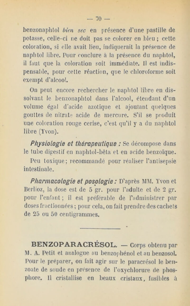 — 70 — benzonaplitol bien sec en présence d’une pastille de potasse, celle-ci ne doit pas se colorer en l)leu ; cette coloration, si elle avait lieu, indiquerait la présence de naplitol libre. Pour conclure à la présence du naplitol, il faut que la coloration soit immédiate. Il est indis- pensable, pour celte réaction, que le chloroforme soit exempt d’alcool. On peut encore reclierclier le naplitol libre en dis- solvant le benzonaplilol dans l’alcool, étendant d’un volume égal d’acide azotique et ajoutant quelques gouttes de nitrate acide de mercure. S’il se produit une coloration rouge cerise, c’est qu’il y a du napbtol libre (Yvon). Physiologie et thérapeutique : Se décompose dans le tube digestif en napbtol-bêla et en acide benzoïque. Peu toxique; recommandé pour réaliser l’antisepsie intestinale. Pharmacologie et posologie: D’après MM. Yvon et Berlioz, la dose est de 5 gr. pour l’adulte et de 2 gr. pour l’enfant; il est préférable de l’administrer par doses fractionnées ; pour cela, on fait prendre des cachets de 25 ou 50 centigrammes. BENZOPARACRÉSOL. — Corps obtenu par M. A. Petit et analogue au benzo[)hénol et au benzosol. Pour le préparer, on fait agir sur le paracrésol le ben- zoate de soude en présence de l’oxycblorure de phos-