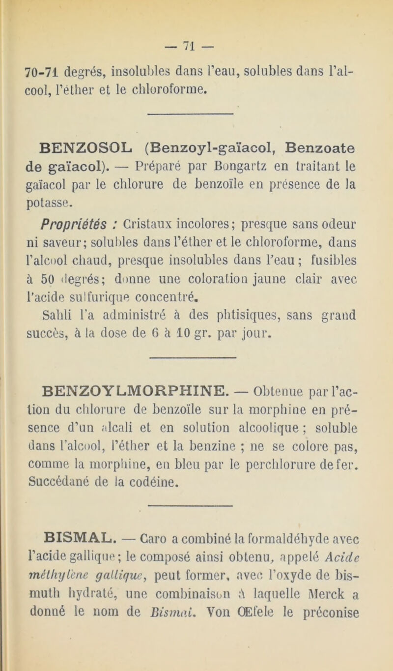 70-71 degrés, insolubles dans l’eau, solubles dans l’al- cool, l’éllier et le chloroforme. BENZOSOL (Benzoyl-gaïacol, Benzoate de gaïacol). — Préparé par Bongartz en traitant le gaïacol par le chlorure de benzoïle en présence de la potasse. Propriétés : Cristaux incolores; presque sans odeur ni saveur; solubles dans l’éther et le chloroforme, dans l’alcDol chaud, presque insolubles dans l’eau ; fusibles à 50 ilegrés; donne une coloration jaune clair avec l’acide sulfurique concentré. Sailli l’a administré à des phtisiques, sans grand succès, à la dose de 6 à 10 gr. par jour. BENZOYLMORPHINE. — Obtenue par l’ac- tion du clilomre de benzoïle sur la morphine en pré- sence d’un ;dcali et en solution alcoolique ; soluble dans l’alcool, l’éther et la benzine ; ne se colore pas, comme la morphine, en bleu par le perchlorure de fer. Succédané de la codéine. BISMAL. — Caro a combiné la formaldéhyde avec l’acide gallique ; le composé ainsi obtenu, appelé Acide mélliyl'cne gallique, peut former, avec l’oxyde de bis- muth hydraté, une combinaison A laquelle Merck a donné le nom de Bismai. Von CEfele le préconise