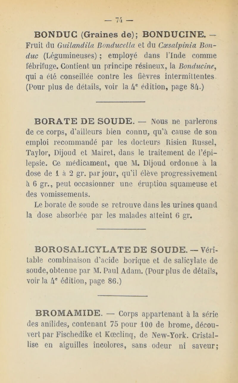 BONDUC (Graines de); BONDUCINE. - Fruit du Guilandila Bonducella et du Cæsalpinia Bon- duc (Légumineuses) ; employé dans l’Inde comme fébrifuge. Contient un principe résineux, la Bonducme^ qui a été conseillée contre les fièvres intermittentes. (Pour plus de détails, voir la édition, page 8Ii.) BORATE DE SOUDE. — JNous ne parlerons de ce corps, d’ailleurs bien connu, qu’à cause de son emploi recommandé par les docteurs Risien Russel, Taylor, Dijond et Mairet, dans le traitement de l’épi- lepsie. Ce médicament, que M. Dijoud ordonne à la dose de 1 à 2 gr. par jour, qu’il élève progressivement à 6 gr., peut occasionner une éruption squameuse et des vomissements. Le borate de soude se retrouve dans les urines quand la dose absorbée par les malades atteint 6 gr. BOROSALICYLATE DE SOUDE. — Véri- table combinaison d’acide borique et de salicylate de soude,obtenue par M. Paul Adam. (Pour plus de détails, voir la Zi* édition, page 86.) BROMAMIDE. — Corps appartenant à la série des anilides, contenant 75 pour 100 de brome, décou- vert par Fiscbedike et Kœclinq, de New-York. Cristal- lise en aiguilles incolores, sans odeur ni saveur;