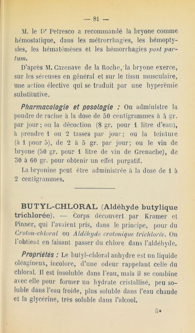 M. le D Peiresco a recommantlé la bryone comme hémosialique, dans les métrorrliagies, les hémopty- sies, les hématémèses el les hémorrhagies fost par- tum. D’après M. Cazenave de la Hoche,'la hryone exerce, sur les séieuses en général el sur le tissu musculaire, une artion élective qui se traduit par une hyperémie substitutive. Pharmacologie et posologie : On administre la poudre de racine à la dose de 50 centigrammes <à h gr. par jour; ou la décoction (8 gr. pour 1 litre d’eavi), il prendre 1 ou 2 tasses par jour; ou la teinluie (il 1 pour 5), de 2 ii 5 gr. par jour; ou le vin de hryone (50 gr. pour 1 litre de vin de Grenache), de 30 à 60 gr. pour obtenir un efi’et purgatif. La hryonine peut être administrée ii la dose de 1 ii 2 cenligi-ammes. BUTYL-CHLORAL (Aldéhyde butylique trichlorée). — Corps découvert par Kramer et Pinner, qui l’avaient pris, dans le principe, pour du Croton-chloral ou Aldéhyde crolordque trichlorée. On l’obtient en taisant passer du chlore dans l’aldéhyde. Propriétés : Le hulyl-chloral anhydre est un liquide oléagineux, incolore, d’une odeur rappelant celle du chloral. Il est insoluhie dans l’eau, mais il se combine avec elle pour former un hydrate cristallisé, peu so- luble dans l’eau froide, plus soluble dans l’eau chaude el la glycérine, très soluble dans l’alcool. 5*