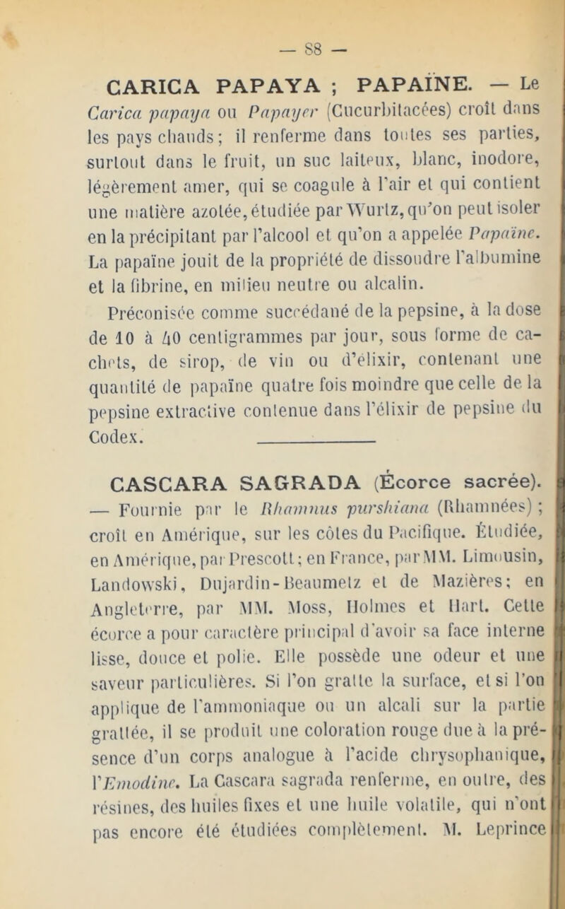 CARICA PAPAYA ; PAPAÏNE. — Le Carica papaya ou Papayer (Cucur])ilacées) croît dans les pays cliauds ; il renferme dans toutes ses parties, surtout dans le fruit, un suc laiteux, blanc, inodore, j légèrement amer, qui se coagule à l’air et qui contient | une matière azotée, étudiée par Wurtz, qu’on peut isoler i en la précipitant par l’alcool et qu’on a appelée Papaïne, j La f)apaïne jouit de la propriété de dissoudre l’albumine )i et la (ibrine, en milieu neutre ou alcalin. | Préconisée comme succédané de la pepsine, à la dose ^ de 10 à ZiO centigrammes par jour, sous (orme de ca- l chets, de sirop, de vin ou d’elixir, contenant une fi quantité de papaïne quatre fois moindre que celle de la j pepsine extractive contenue dans l’élixir de pepsine du |j Codex. CASCARA SAGRADA (Écorce sacrée), ç — Fournie par le R/iawnus purshiana (Rliamnées) ; | croît en Amérique, sur les côtes du Pacifique. Étudiée, P en Amérique, parPiescott; en France, parlMM. Limousin, i| Landowski, Dujardin-Beaumelz et de Mazières; en i Angleterre, par .MM. Moss, Holmes et Hart. Cette G écorce a pour caractère principal d'avoir sa face interne ‘f lisse, douce et polie. Elle possède une odeur et une d saveur particulières. Si l’on gratte la surface, et si l’on ’| applique de l’ammoniaque ou un alcali sur la partie ’j grattée, il se produit une coloration rouge due à la pré- i| sence d’un corps analogue îi l’acide clirysoplianique, »( VEnwdine, La Cascara sagrada renferme, en outre, des|' résines, des huiles fixes et une huile volatile, qui n’ontii pas encore été étudiées complètement. :\I. Leprlnce|!