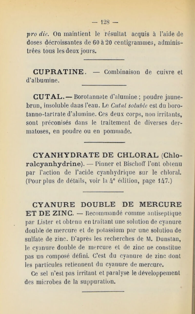 -pro die. On maintient le résultat acquis à l’aide de doses décroissantes de 60 à 20 centigrammes, adminis- trées tous les deux jours. CUPRATINE. — Combinaison de cuivre et d’albumine. CUTAL. — Borotannate d’alumine ; poudre jaune- brun, insoluble dans l’eau. Le Cutal soluble est du boro- tanno-tartrate d’alumine. Ces deux corps, non irritants, sont préconisés dans le traitement de diverses der- matoses, en poudre ou en pommade. CYANHYDRATE DE CHLORAL (Chlo- ralcyanhydrine). — Pinner et Biseboiï l’ont obtenu par l’action de l’acide cyanhydrique sur le cbloral. (Pour plus de détails, voir la Zi' édition, page lZi7.) CYANURE DOUBLE DE MERCURE ET DE ZINC. — Uecommandé comme antiseptique par Lister et obtenu en traitant une solution de cyanure double de mercure et de potassium par une solution de sulfate de zinc. D’après les recherches de M. Dunstan, le cyanure double de mercure et de zinc ne constitue pas un composé défini. C’est du cyanure de zinc dont les particules retiennent du cyanure de mercure. Ce sel n’est pas irritant et paralyse le développement des microbes de la suppuration.