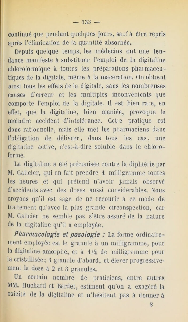 — 133 — continué que pendant quelques jours, sauf à être repris après l’éliminalion de la quantité absorbée. Depuis quelque temps, les médecins ont une ten- dance manifeste à substituer l’emploi de la digitaline chloroformique ti toutes les préparations phaimaceii- tiques de la digitale, même ii la macération. On obtient ainsi tous les effets de la digitale, sans les nombreuses causes d’erreur et les multiples inconvénients que comporte l’emploi de la digitale. Il est bien rare, en effet, que la digitaline, bien maniée, provoque le moindre accident d’intolérance. Celle pratique est donc rationnelle, mais elle met les pharmaciens dans l’obligation de délivrer, dans tous les cas, une digitaline active, c’est-ii-dire soluble dans le chloro- forme. La digitaline a été préconisée contre la diphtérie par M. Galicicr, qui en fait prendre 1 milligramme toutes les heures et qui prétend n’avoir jamais observé d’accidents avec des doses aussi considérables. Nous croyons qu’il est sage de ne recourir ti ce mode de traitement qu’avec la plus grande circonspection, car M. Galicier ne semble pas s’être assuré de la nature de la digitaline qu’il a employée. Pharmacologie et posologie : La forme ordinaire- ment employée est le granule à un milligramme, pour la digitaline amorphe, et à \\[x de milligramme pour la cristallisée; 1 granule d’abord, et élever progressive- ment la dose à 2 et 3 granules. Un certain nombre de praticiens, entre autres MM. Iluchard et Bardet, estiment qu’on a exagéré la oxicité de la digitaline et n’hésitent pas à donner à